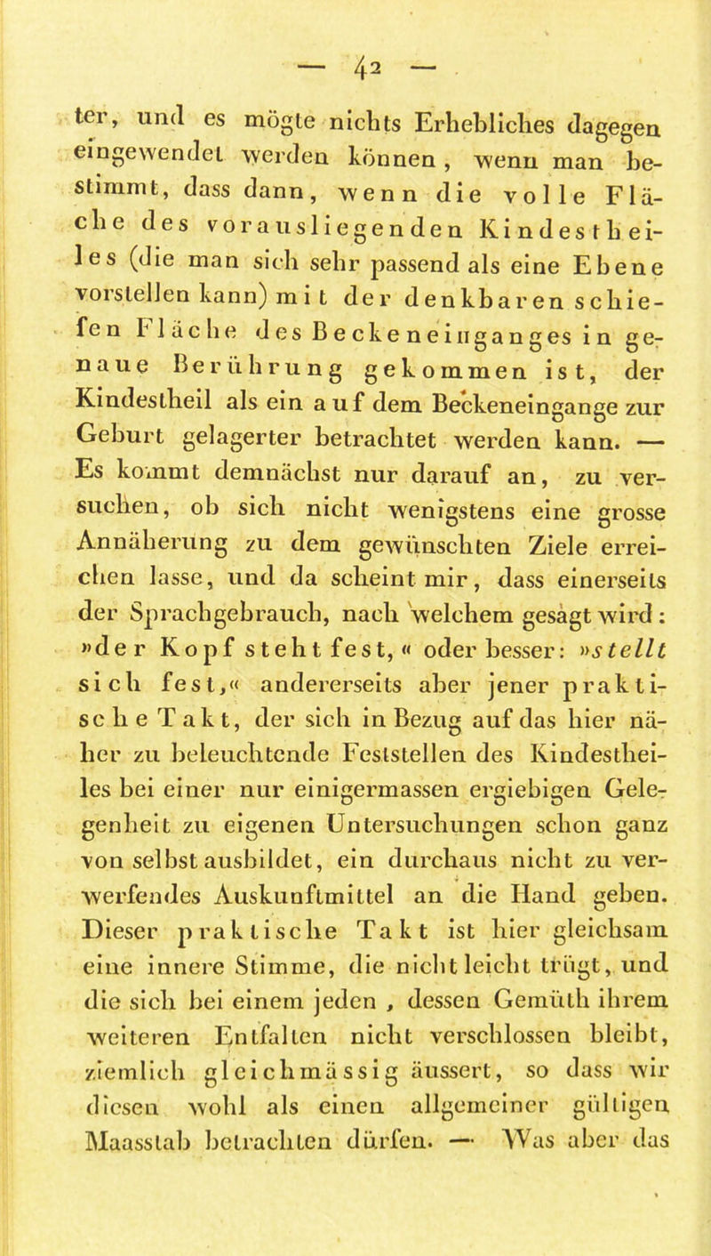 ter, und es mögte nichts Erhebliches dagegen eingewendet werden können , wenn man be- stimmt, dass dann, wenn die volle Flä- che des vorausliegenden Kindesthei- les (die man sich sehr passend als eine Ebene vorstelJen kann) m i t der denkbaren schie- fe n Fläche desBeckeneingangesinge- naue Berührung gekommen ist, der Kindestlieil als ein auf dem Beckeneingange zur Geburt gelagerter betrachtet werden kann. — Es kommt demnächst nur darauf an, zu ver- suchen, ob sich nicht wenigstens eine grosse Annäherung zu dem gewünschten Ziele errei- chen lasse, und da scheint mir, dass einerseits der Sprachgebrauch, nach welchem gesagt wird : »der Kopf steht fest,« oder besser: »stellt sich fest,« andererseits aber jener prakti- sche Takt, der sich in Bezug auf das hier nä- her zu beleuchtende Feststellen des Kindesthei- les bei einer nur einigermassen ergiebigen Gele- genheit zu eigenen Untersuchungen schon ganz von selbst ausbildet, ein durchaus nicht zu ver- werfendes Auskunflmittel an die Hand geben. Dieser praktische Takt ist hier gleichsam eine innere Stimme, die nicht leicht trügt, und die sich bei einem jeden , dessen Gemüth ihrem weiteren Entfalten nicht verschlossen bleibt, ziemlich gleiclimässig äussert, so dass wir diesen wohl als einen allgemeiner gültigen Maasslab betrachten dürfen. — AVas aber das
