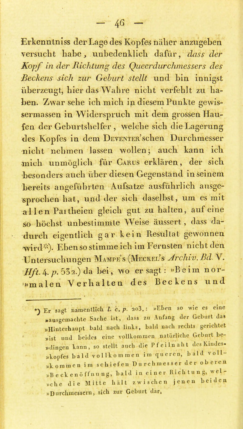 Erkenntniss der Lago des Kopfes näher anztigeben versucht habe, unbedenklich dafür, dass der Kopf in der Richtung des Queerdurchmessers des Beckens sich zur Gehurt stellt und bin innigst überzeugt, hier das Wahre nicht verfehlt zu ha- ben. Zwar sehe ich mich in diesem Punkte gewis- sermassen in Widerspruch mit dem grossen Hau- fen der Geburtshelfer , welche sich die Lagerung des Kopfes in dem DEVENTER’schen Durchmesser nicht nehmen lassen wollen; auch kann ich mich unmöglich für Carus erklären, der sich besonders auch über diesen Gegenstand in seinem bereits angeführten Aufsatze ausführlich ausge- sprochen hat, und der sich daselbst, um es mit al len Paitheien gleich gut zu halten, auf eine so höchst unbestimmte Weise äussert, dass da- durch eigentlich gar kein Resultat gewonnen wird*). Ebensostimme ich im Fernsten nicht den Untersuchungen Mampe’s (Meckel’s Archiv. Bel. V. Hft.h.p. 532.) da bei, wo er sagt: »Beim nor- malen Verhalten des Beckens und Er sagt namentlich l. c. p. ao3. : »Eben so wie es eine „ausgemachte Sache ist, dass zu Anfang der Geburt das »Hinterhaupt bald nach links, bald nach rechts gerichtet »ist und beides eine vollkommen natürliche Geburt bc- »dingen kann, so stellt auch die Pfeilnaht des Kindes* »kopfes bald vollkommen im queren, bald voll- »kommen im schiefen Durchmesser der oberen »Becken Öffnung, bald in einer Richtung, wel- sche die Mitte hält zwischen jenen beiden »Durchmessern, sich zur Geburt dar,