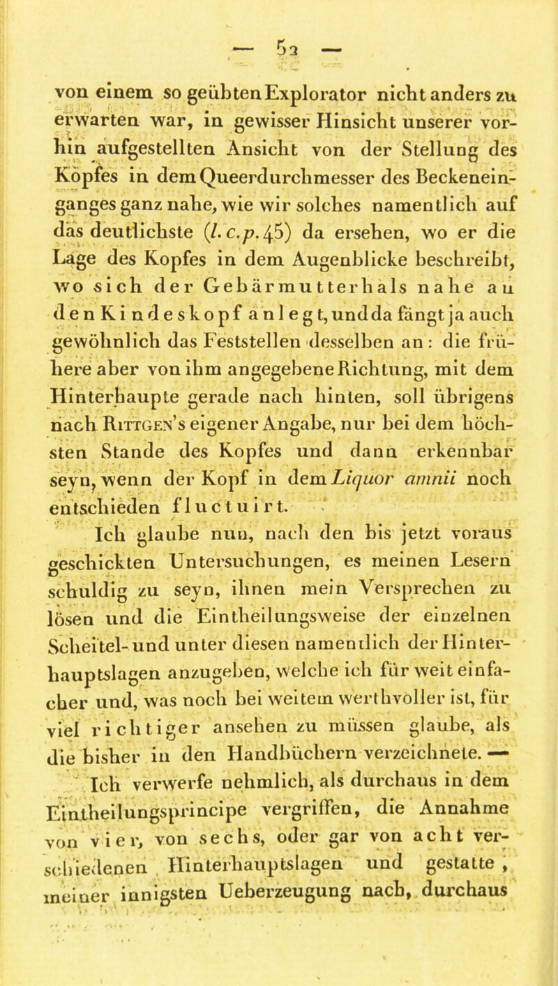 von einem so geübtenExplorator nicht anders zu erwarten war, in gewisser Hinsicht unserer vor- hin aufgestellten Ansicht von der Stellung des Kopfes in dem Queerdurclimesser des Beckenein- gangesganz nahe, wie wir solches namentlich auf das deutlichste (l.c.p.0) da ersehen, wo er die Lage des Kopfes in dem Augenblicke beschreibt, wo sich der Gebär mutter hals nahe au denKindeskopf anlegt, und da fängt ja auch gewöhnlich das Feststellen desselben an : die frü- here aber von ihm angegebene Richtung, mit dem Hinterhaupte gerade nach hinten, soll übrigens nach Rittgex’s eigener Angabe, nur bei dem höch- sten Stande des Kopfes und dann erkennbar seyn,wenn der Kopf in dem Liquor arrinii noch entschieden f 1 u c t u i r t. Ich glaube nun, nach den bis jetzt voraus geschickten Untersuchungen, es meinen Lesern schuldig zu seyn, ihnen mein Versprechen zu lösen und die Eintheilungsweise der einzelnen Scheitel-und unter diesen namentlich der Hinter- hauptslagen anzugeben, welche ich für weit einfa- cher und, was noch bei weitem werthvoller ist, für viel richtiger ansehenzu müssen glaube, als die bisher in den Handbüchern verzeichhele. — Ich verwerfe nehmlieh, als durchaus in dem Eintheilungsprincipe vergriffen, die Annahme von vier, von sechs, oder gar von acht ver- schiedenen Ilinterhauptslagen und gestatte , meiner innigsten Ueberzeugung nach, durchaus