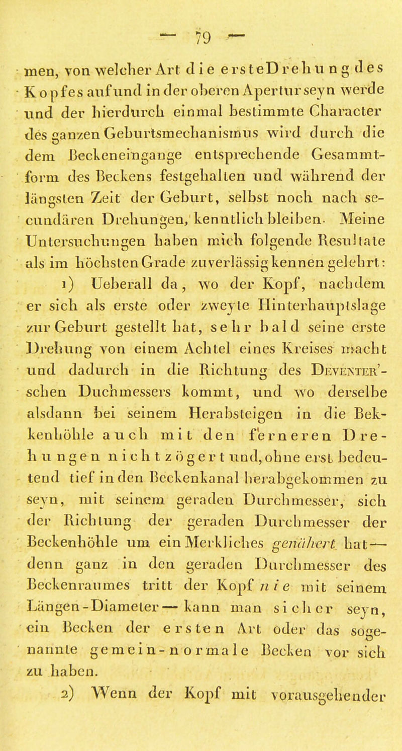 men, von welcher Art die e rs teD rehu n g d es Kopfes auf und in der oberen Apertur seyn werde und der hierdurch einmal bestimmte Character des aanzen Geburismechanismus wird durch die dem Beckeneingange entsprechende Gesammt- form des Beckens festgeliallen und während der längsten Zeit der Geburt, selbst noch nach se- cundären Drehungen, kenntlich bleiben- Meine Untersuchungen haben mich folgende Resultate als im höchsten Grade zuverlässigkennengelehrt: 1) Ueberall da, wo der Kopf, nachdem er sich als erste oder zweyle Hinterhauplslage zur Geburt gestellt hat, sehr bald seine erste Drehung von einem Achtel eines Kreises macht und dadurch in die Richtung des Deveister’- schen Duchmessers kommt, und wo derselbe alsdann bei seinem Herabsteigen in die Bek- kenhöhle auch miL den ferneren Dre- hungen nichtzögert und, ohne erst bedeu- tend tief in den Beckenkanal herabgekommen zu seyn, mit seinem geraden Durchmesser, sich der Richtung der geraden Durchmesser der Beckenhöhle um ein Merkliches genähert hat — denn ganz in den geraden Durchmesser des Beckenraumes tritt der Kopf n ie mit seinem Längen-Diameter—kann man sicher seyn, ein Becken der ersten Art oder das so<m- nannte gemein-normale Becken vor sich zu haben. 2) Wenn der Kopf mit vorausgehender