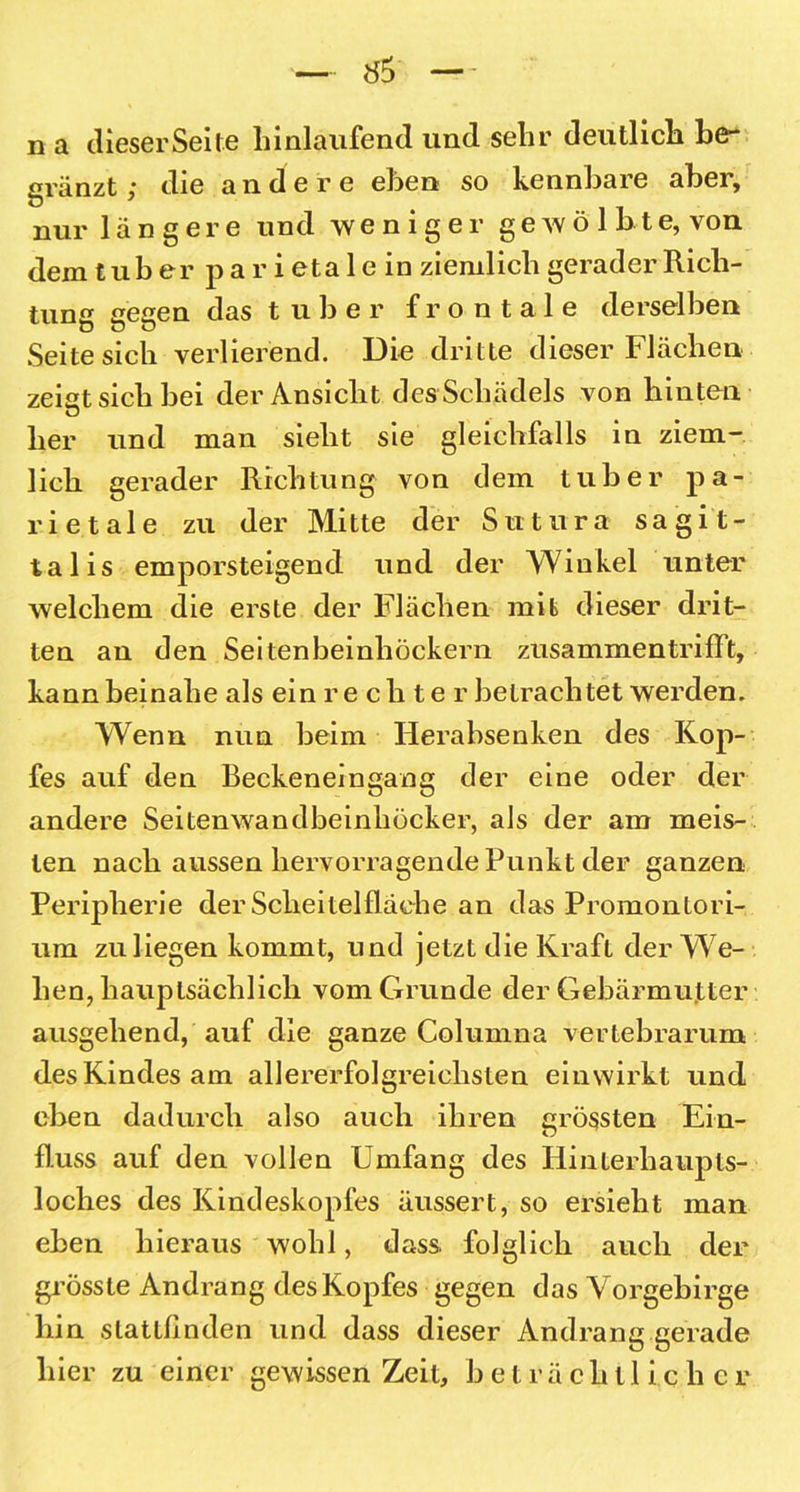 n a dieserSeite hinlaufend und sehr deutlich be- gränzt; die andere eben so kennbare aber, nur längere und weniger gewölbte, von dem tuber pari eta 1 e in ziemlich gerader Rich- tung gegen das tuber frontale derselben Seite sich verlierend. Die dritte dieser Flächen zeigt sich bei der Ansicht des Schädels von hinten her und man sieht sie gleichfalls in ziem- lich gerader Richtung von dem tuber pa- rietale zu der Mitte der Sntura sa gi t- talis emporsteigend und der Winkel unter welchem die erste der Flächen mit dieser drit- ten an den Seitenbeinhöckern zusammentrifft, kann beinahe als ein rechter betrachtet werden. Wenn nun beim Herabsenken des Kop- fes auf den Beckeneingang der eine oder der andere Seitenwandbeinhöcker, als der am meis- ten nach aussen hervorragende Punkt der ganzen Peripherie der Scheitelfläche an das Promontori- um zu liegen kommt, und jetzt die Kraft der We- hen, hauptsächlich vom Grunde der Gebärmutter ausgehend, auf die ganze Columna vertebrarum des Kindes am allererfolgreiclislen einwirkt und eben dadurch also auch ihren grössten Ein- fluss auf den vollen Umfang des Hinterhaupts- loches des Kindeskopfes äussert, so ersieht man eben hieraus wohl, dass, folglich auch der grösste Andrang des Kopfes gegen das Vorgebirge hin stattfinden und dass dieser Andrang gerade