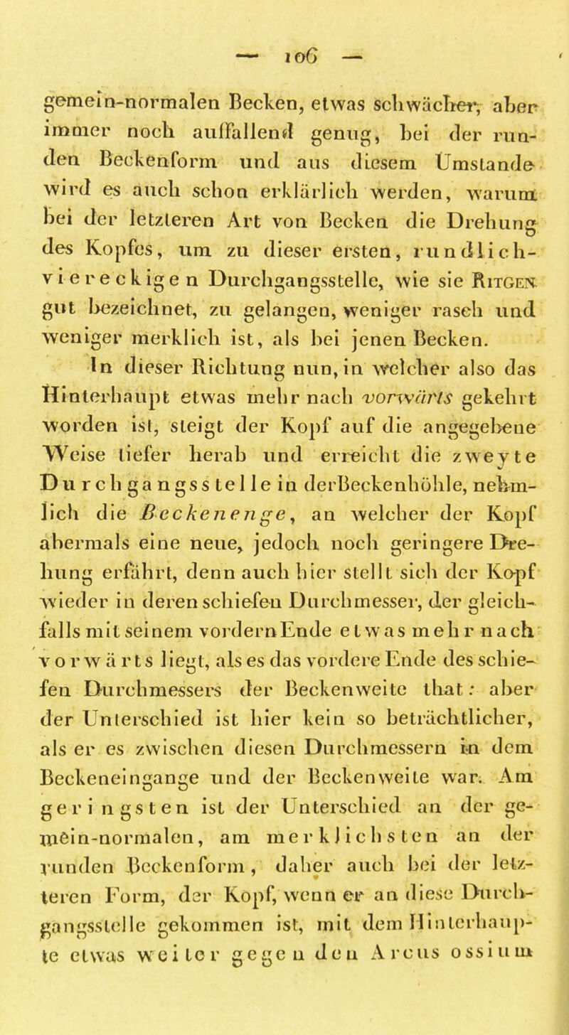 gemein-normalen Becken, etwas schwächer, aber immer noch auffallend genug, bei der run- den Beckenform und aus diesem Umstande wird es auch schon erklärlich werden, warum hei der letzteren Art von Becken die Drehung des Kopfes, um zu dieser ersten, rundlich- viereckigen Durchgangsstelle, wie sie Ritgen. gut bezeichnet, zu gelangen, weniger rasch und weniger merklich ist, als bei jenen Becken. ln dieser Richtung nun, in welcher also das H interhaupt etwas mehr nach vorwärts gekehrt worden ist, steigt der Kopf auf die angegebene Weise tiefer herab und erreicht die zwevte Du rch ga ngss tel Je in derBeckenhöhle, nebrn- 1 ich die Becken enge, an welcher der Kopf abermals eine neue, jedoch noch geringere Dre- hung erfährt, denn auch hier stellt sich der Kopf wieder in deren schiefen Durchmesser, der gleich- falls mitseinem vordernEnde etwas mehr nach vorwärts liegt, als es das vordere Ende des schie- fen Durchmessers der Beckenweite that: aber der Unterschied ist hier kein so beträchtlicher, als er es zwischen diesen Durchmessern in dem Beckeneingange und der Becken weite war. Am geri ngsten ist der Unterschied an der ge- ttiöin-normalen, am merklichsten an der runden Beckenform, daher auch bei der lelz- 9 teren Form, der Kopf, wenn er an diese Durch- gangssteile gekommen ist, mit dem Hinlerhaup- te etwas weiter gegen den Arcus ossium