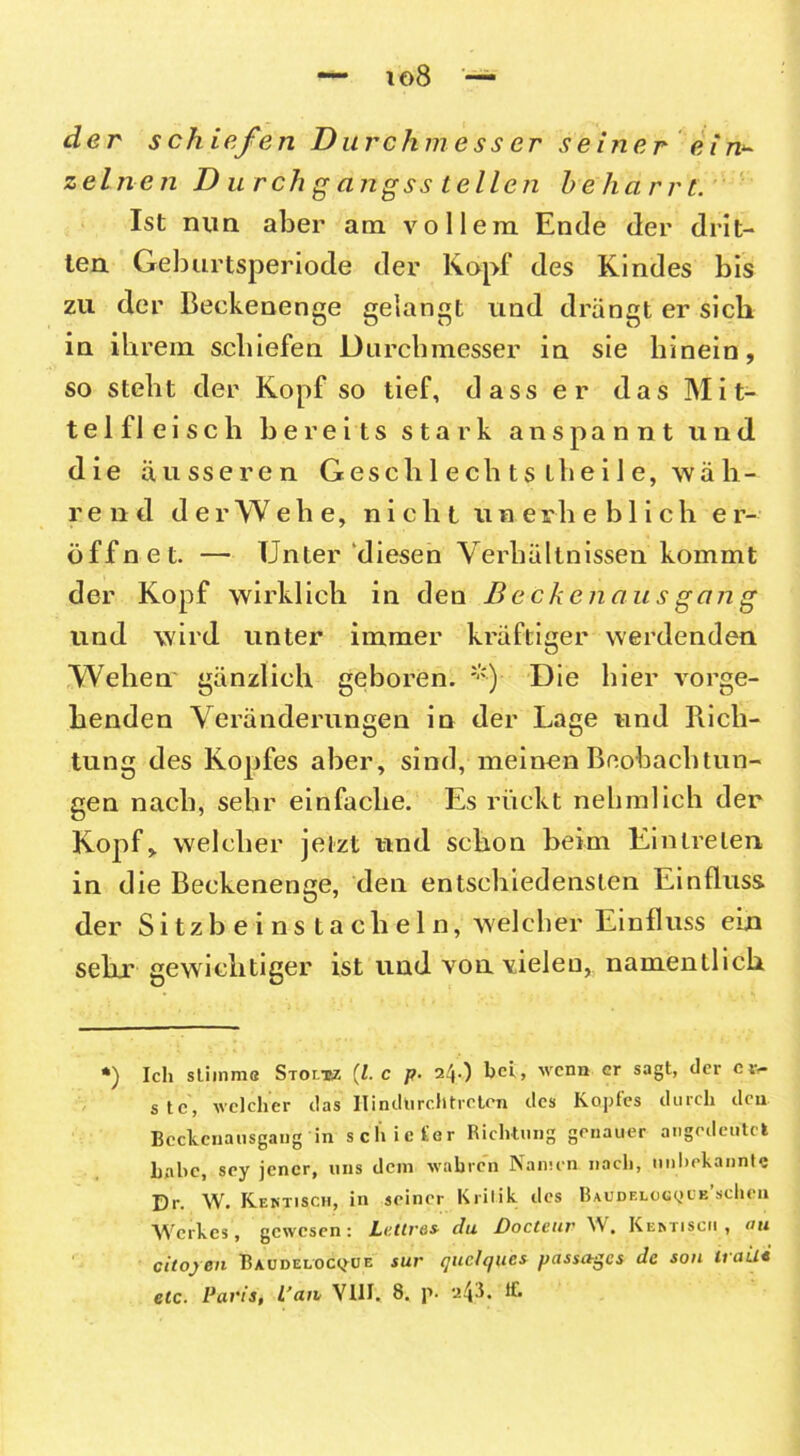 io8 der schiefen Durchmesser seiner ein^ z einen Durchgangsstellen beharrt. Ist nun aber am vollem Ende der drit- ten Geburtsperiode der Kopf des Kindes bis zu der Beekenenge gelangt und drängt er sich in ihrem schiefen Durchmesser in sie hinein, so steht der Kopf so tief, dass er das Mit- telfleisch bereits stark an spannt und die äusseren Gesell 1 ech ts ihei 1 e, wäh- r e n d derWehe, nicht une r h e b 1 i c h er- öffnet. — Unter diesen Verhältnissen kommt der Kopf wirklich in den Beckenausgang und wird unter immer kräftiger werdenden Wehen gänzlich geboren. *) Die hier vorge- henden Veränderungen in der Lage und Rich- tung des Kopfes aber, sind, meinen Beobachtun- gen nach, sehr einfache. Es rückt nehmlich der Kopf, welcher jetzt und schon beim Eintreten in die Beckenenge, den entschiedensten Einfluss der Sitzb eins taclieln, welcher Einfluss ein sehr gewichtiger ist und von vielen, namentlich *) Ich stimm« Stoltsz (l. c p. 24.) bei, wenn er sagt, der e t> stc, welcher das' Hindurch treten des Kopfes durch den Bcckcnausgaiig in schiefer Richtung genauer angedeutet habe, sey jener, uns dem wahren Namen nach, unbekannte Dr. W. Kentisch, in seiner Kritik des Baudeloc^ob sehen Werkes, gewesene Lcttv&s- du Doctcuv W • Kemisch , ou citojen Baudeloc<jue sur quelques passives Je son traili