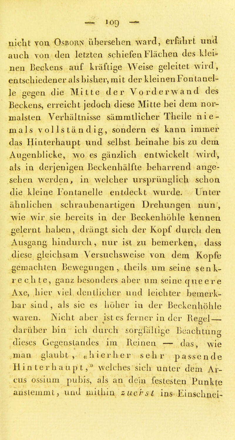 nicht von Osborn übersehen ward, erfahrt und auch von den letzten schiefen Flächen des klei- nen Beckens auf kräftige Weise geleitet wird, entschiedener als bisher, mit der kleinen Fontanel- le gegen die Mitte der Yorderwand des Beckens, erreicht jedoch diese Mitte bei dem nor- malsten Verhältnisse sämmlliclier Theile nie- mals vollständig, sondern es kann immer das Hinterhaupt und selbst beinahe bis zu dem Augenblicke, wo es gänzlich entwickelt wird, als in derjenigen Beckenhälfte beharrend ange- sehen werden, in welcher ursprünglich schon die kleine Fontanelle entdeckt wurde. Unter ähnlichen schraubenartigen Drehungen nun , wie wir sie bereits in der Beckenhöhle kennen gelernt haben, drängt sich der Kopf durch den Ausgang hindurch, nur ist zu bemerken, dass diese gleichsam Versuchsweise von dem Kopfe gemachten Bewegungen, theils um seine senk- te c.li te, ganz besonders aber um seine queere Axe, hier viel deutlicher und leichter bemerk- bar sind, als sic es höher iu der Beckenhöhle waren. jNicht aber ist es ferner in der Regel— darüber bin ich durch sorgfältige Beachtung dieses Gegenstandes im Reinen — das, wie man glaubt, «hierher sehr passende Hinterhaupt,welches sich unter dem Ar- cus ossium pubis, als an dein festesten Punkte anslemmt, und mithin zuerst ins Einschnei-