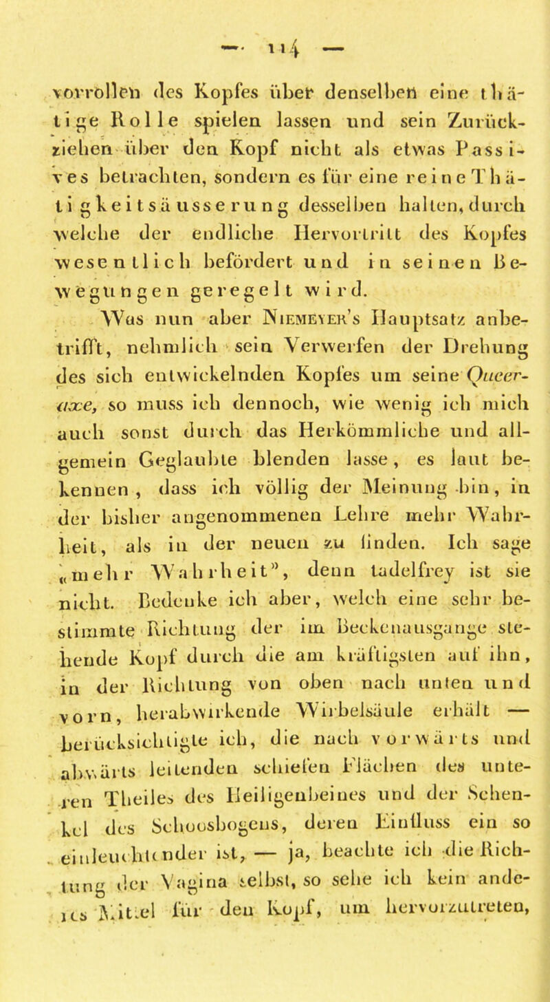 vo.vrblleu <lcs Kopfes übet' denselben eine rüs- tige Holle spielen lassen und sein Zurück- riehen über den Kopf nicht als etwas Passi- ves betrachten, sondern es für eine reine T h ä- tigkeitsäusserung desselben hallen, durch welche der endliche Hervorlrilt des Kopfes wesentlich befördert und in sei ne n ße- wegungen geregelt wird. Was nun aber Niemeyer’s Hauptsatz anbe- trifft, nehmlich sein Verwerfen der Drehung des sich entwickelnden Kopfes um seine Queer- occe, so muss ich dennoch, wie wenig ich mich auch sonst durch das Herkömmliche und all- gemein Geglaubte blenden lasse, es laut be- kennen, dass ich völlig der Meinung bin , in der bisher angenommenen Lehre mehr Wahr- heit, als in der neuen zu linden. Ich sage «mehr Wahrheit, denn ladelfrey ist sie nicht. Bedenke ich aber, welch eine sehr be- stimmte Richtung der im Beckenausgange ste- hende Kopf durch die am kräftigsten auf ihn, in der Richtung von oben nach unten und vorn, herabwirkende Wirbelsäule erhalt — berücksichtigte ich, die nach vorwärts und abwärts leitenden schiefen Flächen des unte- ren Theiles des Beiligeubeiues und der Schen- kel des Schoosbogens, deren Einfluss ein so einleuchtender ist, — ja, beachte ich die Rich- tung der Vagina selbst, so sehe ich kein ande- ics Mittel für den Kopf, um hervorzulreteo,