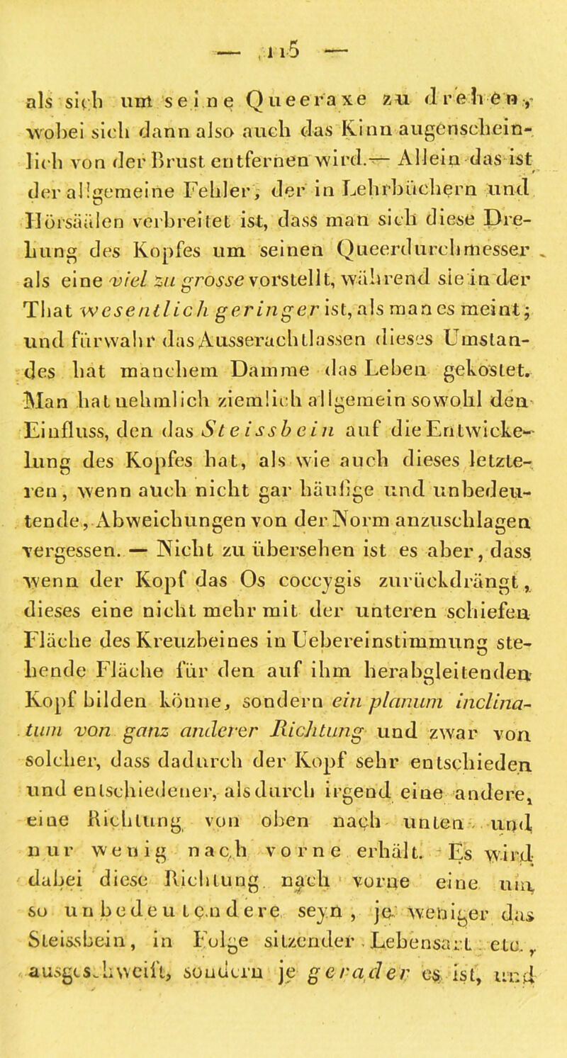 als sich unt seine Queeraxe zu drehen,- wobei sieb dann also auch das Kinn augenschein- lieb von der Brust entfernen wird.— Allein das ist der allgemeine Fehler , der in Lehrbüchern und Jlörsäälen verbreitet ist, dass man sieb diese Dre- Lung des Kopfes um seinen Queerdurehmessen . als eine viel zu grosse vorstellt, während sie in der That wesentlich geringer ist, als man es meint; und fürwahr das Ausserachtlassen dieses Umstan- des hat manchem Damme das Leben gekostet. Man hatuehmlich ziemlich allgemein sowohl den Einfluss, den das St eissbein auf die Entwicke- lung des Kopfes hat, als wie auch dieses letzte- ren, wenn auch nicht gar häufige und unbedeu- tende,-Abweichungen von der Norm anzuschlagen vergessen. — Nicht zu übersehen ist es aber, dass wenn der Kopf das Os coecygis zurückdrängt, dieses eine nicht mehr mit der unteren schiefen Fläche des Kreuzbeines in Lebereinstimmun ste- hende Fläche für den auf ihm herabgleitenden Kopf bilden könne, sondern ein planum inclina- tum von ganz anderer Richtung und zwar von solcher, dass dadurch der Kopf sehr entschieden und entschiedener, als durch irgend eine andere, eine Richtung von oben nach unten und n u r wenig n a c. h vorne erhäl t. Es W' i rd; dabei diese Richtung nach vorne eine uro, so u n b e d e u t e.n d e re seyn , je weniger das Sleissbein, in Folge sitzender, Lebensart etc.,. ausgeschweift, sondern je gerader e$, ist, und