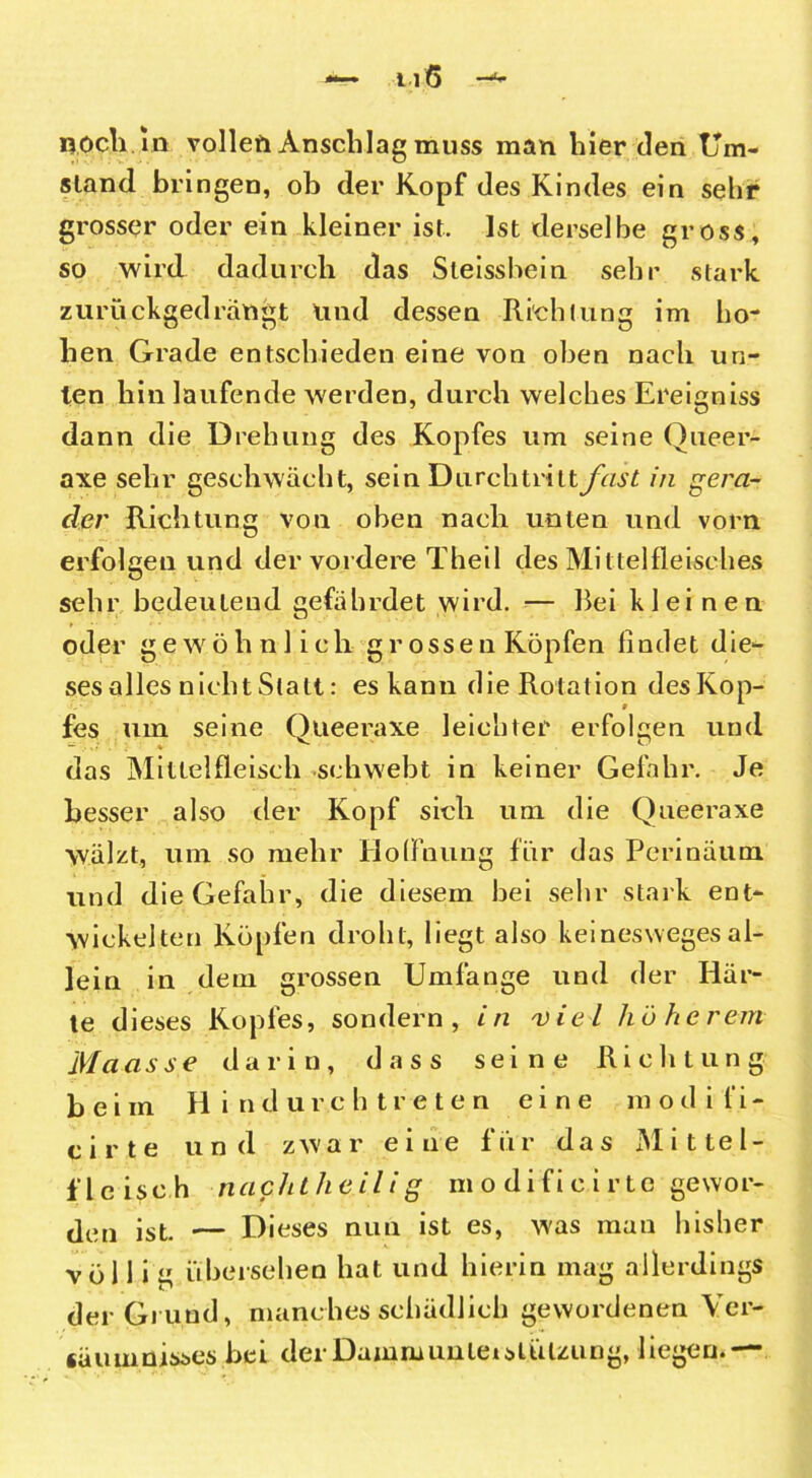 noch in vollen Anschlag muss man hier den Um- stand bringen, ob der Kopf des Kindes ein sehr grosser oder ein kleiner ist. Ist derselbe gross, so wird dadurch das Sleissbein sehr stark zurückgedrängt und dessen Richtung im ho- hen Grade entschieden eine von oben nach un- ten hin laufende werden, durch welches Ereigniss dann die Drehung des Kopfes um seine Queer- axe sehr geschwächt, sein Durchtritt fast in gera- der Richtung von oben nach unten und vorn erfolgen und der vordere Theil des Mittelfleisches sehr bedeutend gefährdet wird. — Bei kleinen oder gewöhnlich grossen Köpfen findet die- ses alles nicht Statt: es kann die Rotation des Kop- fes um seine Queeraxe leichter erfolgen und das Miltelfleisch schwebt in keiner Gefahr. Je besser also der Kopf sich um die Queeraxe wälzt, um so mehr Hoffnung für das Perinäum und die Gefahr, die diesem bei sehr stark ent- wickelten Köpfen droht, liegt also keinesweges al- lein in dem grossen Umfänge und der Här- te dieses Kopfes, sondern, in 'viel hü he rem Maasse darin, dass seine Richtung beim H i ndur.ch treten eine modifi- c i r t e und zwar eine für das Mittel- flcisch nachtheilig m o d i fi c i r te gewor- den ist. — Dieses nun ist es, was man bisher völlig übersehen hat und hierin mag allerdings der Gi und, manches schädlich gewordenen Ver- säumnisses bei der Damm unLei Stützung, liegen.—