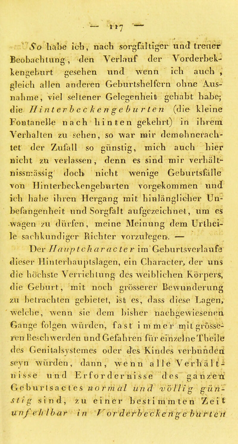 t'l'J So habe ich, nach sorgfältiger und treuer Beobachtung, den Verlauf der Vorderbek- henseburt cesehen und wenn ich auch , gleich allen anderen Geburtshelfern ohne Aus- nahme, viel seltener Gelegenheit gehabt habe; die Hinterbeckengeburten (die kleine Fontanelle nach hinten gekehrt) in ihrem Verhalten zu sehen, so war mir demohnerach- tet der Zufall so günstig, mich auch hier* nicht zu verlassen, denn es sind mir verhält- nissmässig doch nicht wenige Geburtsfälle von Hinterbeckengeburten vorgekommen und ich habe ihren Hergang mit hinlänglicher Un- befangenheit und Sorgfalt aufgezeichnet, um es wagen zu dürfen, meine Meinung dem Urlhei- le sachkundiger Richter vorzufegen. — Der Haup t ch arac te r im Geburtsverlaufe dieser Hinlerhauptslagen, ein Charaeter, der uns die höchste Verrichtung des weiblichen Körpers, die Geburt, mit noch grösserer Bewunderung zu betrachten gebietet, ist es, dass diese Lagen, welche, wenn sie dem bisher nachgewiesenen Gange folgen würden, fast immer mit grösse- ren Beschwerden und Gefahren für einzelne Theile des Genitalsystemes oder des Kindes verbunden seyn würden , dann , wenn alle Ve rhi ä 1 t - nisse und Erfordernisse des ganzeti Geburtsactes normal und völlig gün- stig sind, zu einer bestimmten Zeit unj eh l bar in 1' or d e r b eckeng e burt e if