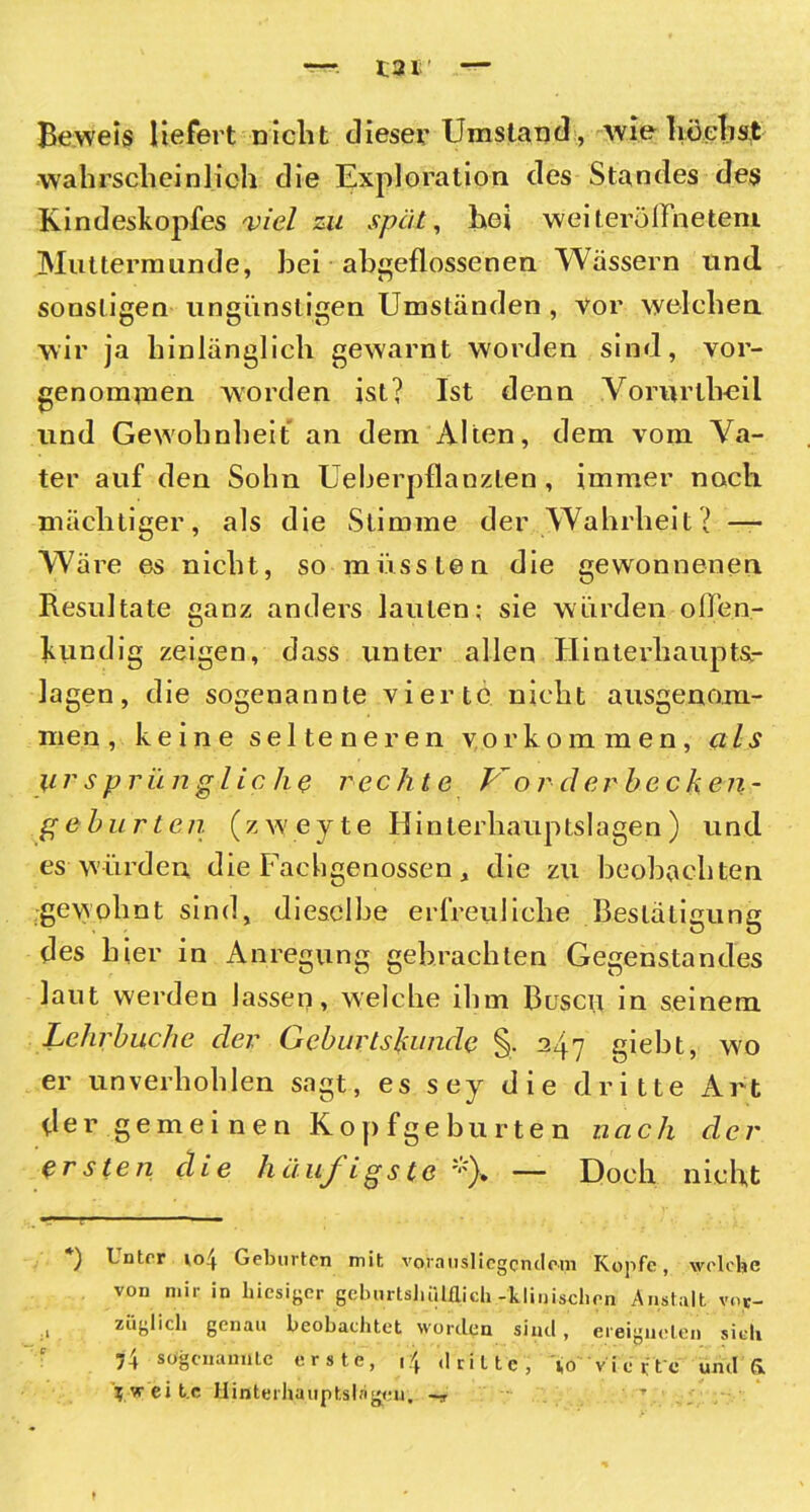 Beweis liefert nicht dieser Umstand, wie höchst wahrscheinlich die Exploration des Standes des Kindeskopfes viel zu spät, hei weiterölfneteni Muttermunde, hei abgeflossenen Wässern und sonstigen ungünstigen Umständen , vor welchen wir ja hinlänglich gewarnt worden sind, vor- genominen worden ist? Ist denn Vorurlheil und Gewohnheit an dem Alten, dem vom Va- ter auf den Sohn Ueberpflanzlen , immer noch mächtiger, als die Stimme der Wahrheit? — Wäre es nicht, so müssten die gewonnenen Resultate ganz anders lauten; sie würden offen- kundig zeigen, dass unter allen Hinterhaupts.- lagen, die sogenannte vierte nicht ausgenom- men, keine selteneren Vorkommen, als ursprüngliche rechte V or derhecken- ge hurten (zw'eyte Hinterhauptslagen) und es würden die Facbgenossen * die zu beobachten gewohnt sind, dieselbe erfreuliche Bestätigung des hier in Anregung gebrachten Gegenstandes laut werden lassen, welche ihm Busen in seinem Lehrhuche der Gehartskunde % 247 giebt, wo er unverhohlen sagt, es sey die dritte Art der gemeinen Kop fge bu rte n nach der ersten die häufigste *)» — Doch nicht , - — ) Unter io4 Geburten mit vornus] iegcndrm Kopfe, welche von mir in hiesiger geburtsliiUflich-klinischen Anstalt vor- züglich genau beobachtet worden sind, ereigneten sich 74 sogenannte erste, i\ dritte, Ao vierte und & Vweit.e Hinterhauptsliigcu. —, T .