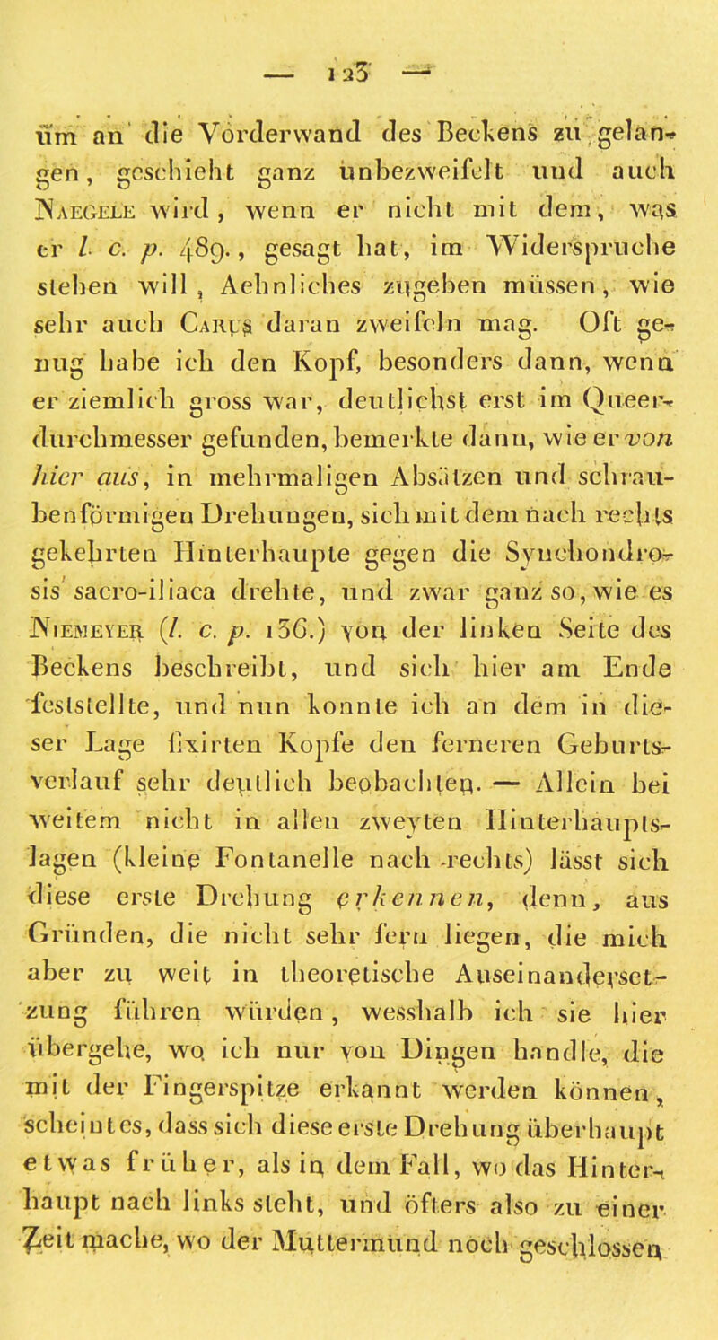 iim an die Vorder wand des Beckens zu gelan- een, geschieht eanz ünbezweifelt uud auch JNaegele wird, wenn er nicht mit dem, Avqs er / c. p. 4S9., gesagt hat, im Widerspruche stehen will, Aehnliches zitgeben müssen, wie sehr auch Caru$ daran zweifeln mag. Oft ge-r nug habe ich den Kopf, besonders dann, wenn er ziemlich gross war, deutliehst erst im Qu.ee r-r durchmesser gefunden, bemerkte dann, wieerro/i hier aus, in mehrmaligen Absätzen und schrau- benförmigen Drehungen, sich mit dem nach rech ts gekehrten Hinterhaupte gegen die Synchondror sis sacro-iliaca drehte, und zwar ganz so, wie es JXiemeyer (/. c. p. 156.) yon der linken Seite des Beckens beschreibt, und sich hier am Ende feslstellte, und nun konnte ich an dem in die- ser Lage hxirten Kopfe den ferneren Geburts- verlauf sehr deutlich beobachtet}. — Allein bei weitem nicht in allen zweyten Hinterhaupts- lagen (kleine Fontanelle nach -rechts) lässt sich diese erste Drehung erkennen, denn, aus Gründen, die nicht sehr fern liegen, die mich aber zu weit in theoretische Auseinanderset- zung führen würden, wesshalb ich sie hier übergehe, wo, ich nur von Dingen handle, die mit der Fingerspitze erkannt werden können, Scheint es, dass sich diese erste Drehung überhaupt e t vy as früher, als in, dem Fall, wo das Hinter-t haupt nach links steht, und Öfters also zu einer ^eit mache, wo der Muttermund noch geschlossen