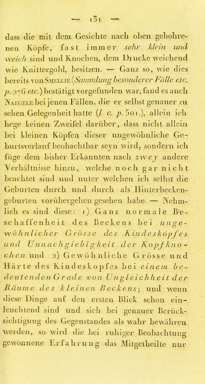101 dass die mit dem Gesichte nach oben geholire- uen Köpfe, fast immer sehr klein und ■weich sind und Knochen, dem Drucke weichend wie Knittergold, besitzen. — Ganz so, wie dies bereits vonSmellie(Sammlung besonderer Fälle etc. p. 27G etc.) bestätigt vorgefunden war, fand es auch Naegele hei jenen Fällen, die er seihst genauer zu sehen Gelegenheit hatte (/ c. p. 5oi.), allein ich hege keinen Zweifel darüber, dass nicht allein hei kleinen Köpfen dieser ungewöhnliche Ge- burtsverlauf beobachtbar seyn wird, sondern ich füge dem bisher Erkannten nach zwej andere Verhältnisse hinzu, welche noch gar nicht beachtet sind und unter welchen ich seihst die Gehurten durch und durch als Hinlerbecken- gehurten vorühergehen gesehen habe. — Nehm- 1 ich es sind diese: 1) Ganz normale Be- schaffenheit des Beckens hei unge- wöhnlicher Grösse des Kinde skopfes und Unn achg ie b ig ke it. de r Kopj kn o - chen und 2) Gewöhnliche Grösse und Härte des Kindeskopfes hei einem b e - d eute n d e n G r a de vo n U n g leie h heil de r Räume des kleinen Beckens • und wenn diese Dinge auf den ersten Blick schon ein- leuchtend sind und sich hei genauer Berück- sichtigung des Gegenstandes als wahr bewähren werden, so wird die hei ruhiger Beobachtung gewonnene Erfahrung das Mitgelheille nur