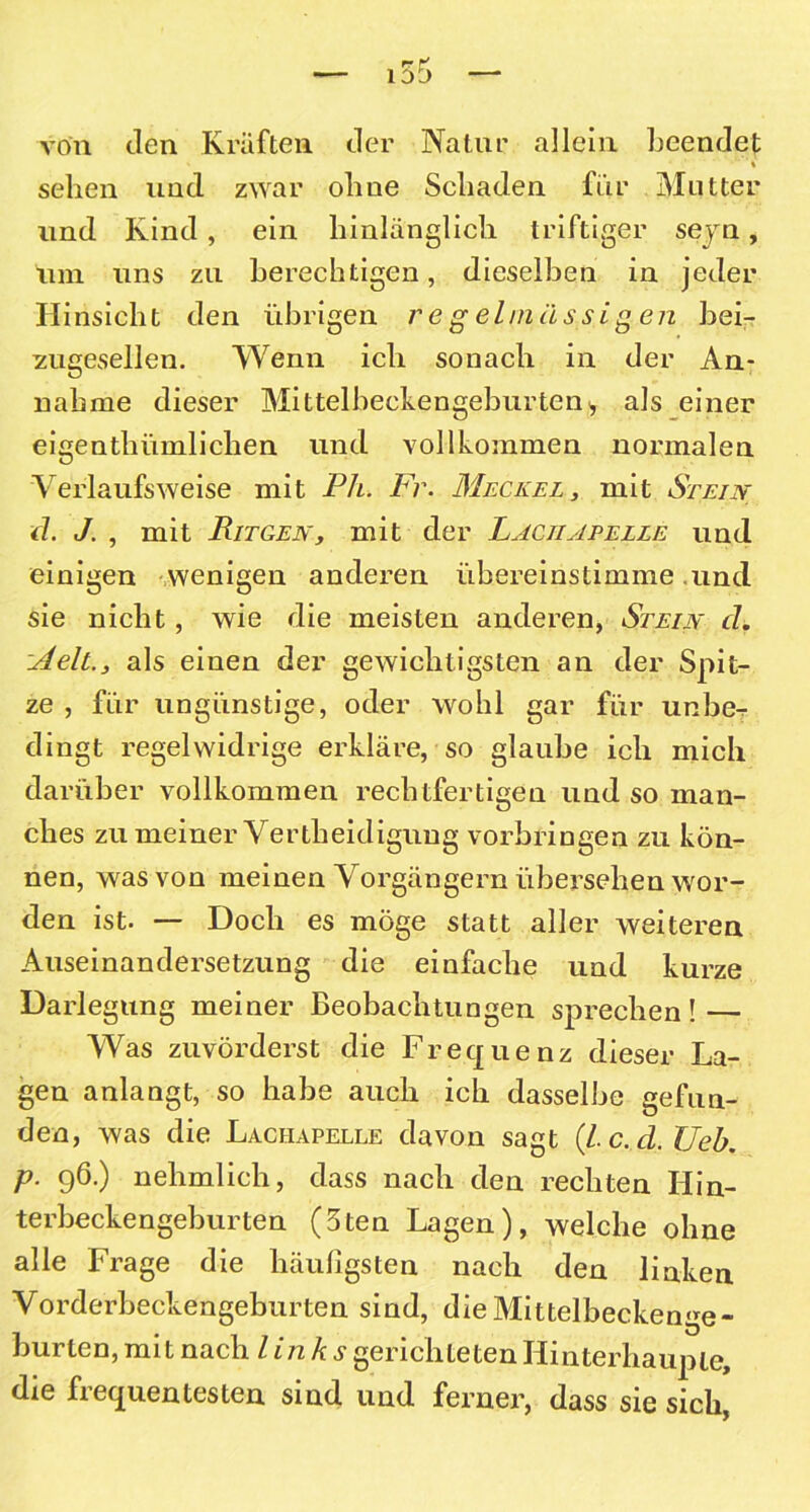 von Jen Kräften der Natur allein beendet » ' '% sehen und zwar ohne Schaden für Mutter und Kind , ein hinlänglich triftiger seyn, um uns zu berechtigen, dieselben in jeder Hinsicht den übrigen regelmässigen bei- sugesellen. Wenn ich sonach in der An- nahme dieser Mittelbeckengeburten> als einer eigenthümlichen und vollkommen normalen 'Verlaufsweise mit Ph. Fr. Meckel, mit Stein d. J. , mit Pitgen, mit der Läciiapelle und einigen wenigen anderen übereinstimme und sie nicht, wie die meisten anderen, Stein d. :Aeltals einen der gewichtigsten an der Spit- ze , für ungünstige, oder wohl gar für unbe- dingt regelwidrige erkläre, so glaube ich mich darüber vollkommen rechtfertigen und so man- ches zu meiner Vertheidigung Vorbringen zu kön- nen, was von meinen Vorgängern übersehen wor- den ist. — Doch es möge statt aller weiteren Auseinandersetzung die einfache und kurze Darlegung meiner Beobachtungen sprechen! — Was zuvörderst die Frequenz dieser La- gen anlangt, so habe auch ich dasselbe gefun- den, was die Lachapelle davon sagt (l.c.d.TJeb. p. 96.) nehmlich, dass nach den rechten Hin- terbeckengeburten (5ten Lagen), welche ohne alle Frage die häufigsten nach den linken Vorderbeckengeburten sind, die Mittelbeckenge- burten, mit nach links gerichteten Hinterhauple, die fi equentesten sind und ferner, dass sie sich,