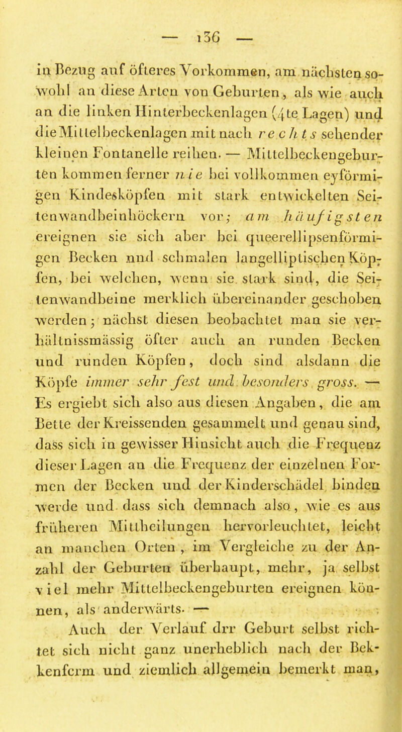 i3 6 in Bezug auf öfteres Vorkommen, am nächsten so- wohl an diese Arien von Gehurten , als wie auch an die linken Hinterbeckenlagen (/fte Lagen) und die Mi Llel heckenlagen mit nach rechts sehender kleinen Fontanelle reihen. — Mitlclbeckensebur- ten kommen ferner nie hei vollkommen eyförmi- gen Kindesköpfen mit stark entwickelten Sei- ten wandheinhöckern vor; am häuf igst en ereignen sie sich aber hei queerellipsenförmi- gen Becken .und schmalen langelliptischenKöp7 fen, hei welchen, wenn sie stark sind, die Sei- lemvandbeine merklich übereinander geschoben werden; nächst diesen beobachtet man sie ver- hältnissmässig öfter auch an runden Becken und runden Köpfen, doch sind alsdann die Köpfe immer sehr fest und besonders gj'oss.— Es ergiebt sich also aus diesen Angaben, die am Bette der Kreissenden gesammelt und genau sind, dass sich in gewisser Hinsicht auch die Frequenz dieser Lagen an die Frequeuz der einzelnen For- men der Becken und der Kinderschädel binden werde und dass sich demnach also , wie es aus früheren Mittheilungen hervorleuchtet, leicht an manchen Orten , im Vergleiche zu der An- zahl der Gehurten überhaupt, mehr, ja seihst viel mehr Mitleiheckengehurten ereignen kön- nen, als anderwärts. — Auch der Verlauf drr Gehurt seihst rich- tet sich nicht ganz unerheblich nach der Bek- kenferm und ziemlich allgemein bemerkt man,