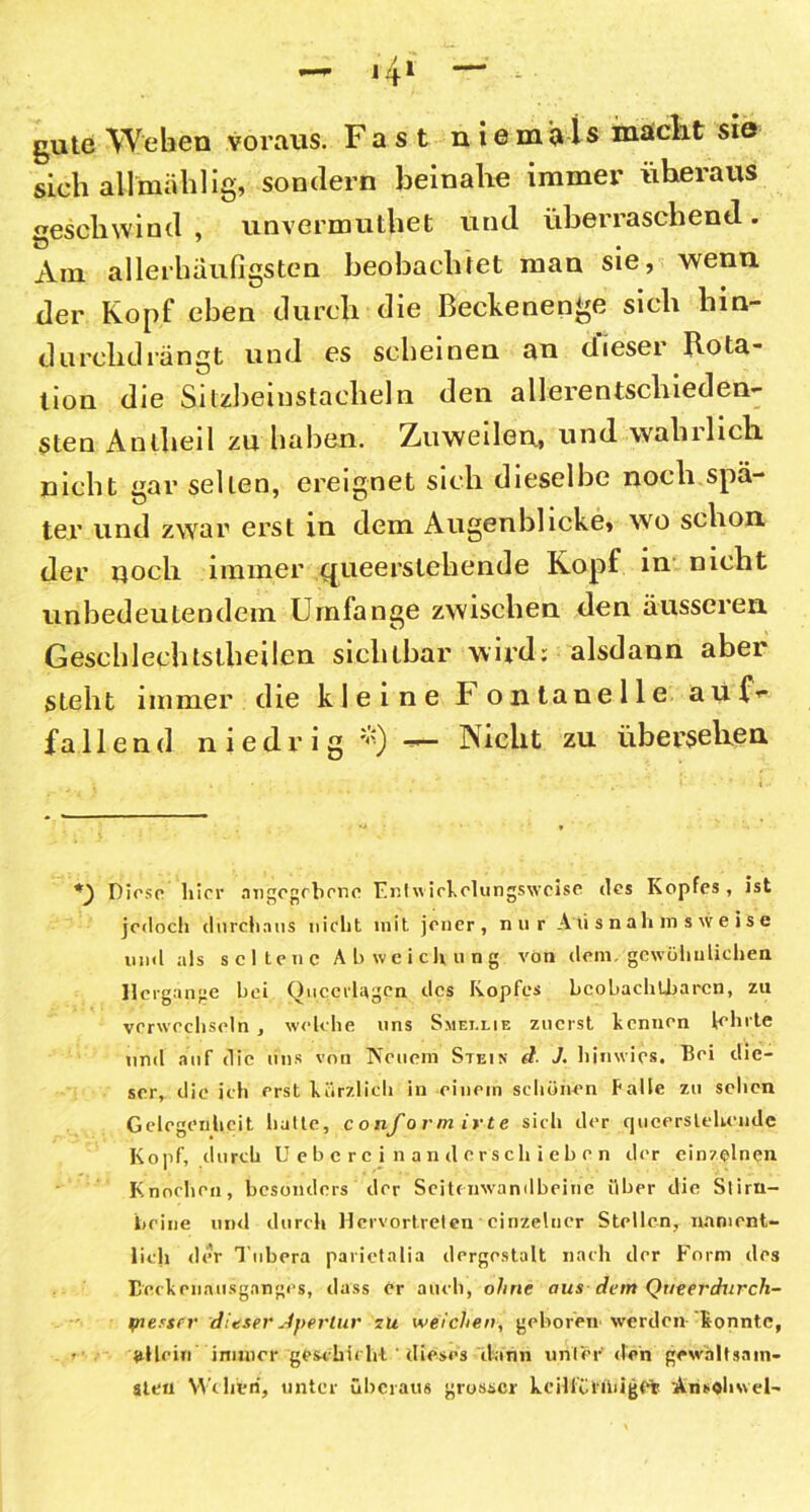 gute Weben voraus. Fast n iemivls maclit sie sieb allmäblig, sondern beinahe immer überaus geschwind , unvermutbet und überraschend. Am allerbäufigstcn beobachtet man sie, wenn, der Kopf eben durch die Beckenenge sich liin- durclul rängt und es scheinen an dieser Rota- tion die Sitzbeinstacheln den allerentsclueden- sten Antheil zu haben. Zuweilen, und wahrlich nicht gar seilen, ereignet sich dieselbe noch spä- ter und zwar erst in dem Augenblicke» wo schon, der noch immer queerstehende Kopf in nicht unbedeutendem Umfange zwischen den äusseren Geschlechtslheilen sichtbar wird; alsdann aber steht immer die kleine b ontanelle aüiV fallend niedrig *) — Nicht zu übersehen Diese liier angegebene Entwirkolungswcise des Kopfes, ist jedoch durchaus nicht mit jener, nur Ausnahmsweise und als seltene Abweichung von dem. gewöhnlichen Hergänge hei Ouccrlagcn des Kopfes beobachtbaren, zu verwechseln , welche uns Smet.lie zuerst kennen lehrte und auf die uns von Neuem Stein d J. hinwics. Bei die- ser, die ich erst kürzlich in einem schönen Palle zu sehen Gelegenheit hatte, conformirte sich der queerstehende Kopf, durch Uebercinanderschieben der einzelnen Knochen, besonders der Seitenwandbeine über die Stirn- beine und durch Hervortreten einzelner Stellen, nament- lich der Tubera parictalia dergestalt nach der Form des Eeckeuausganges, dass er auch, ohne aus dem Queerdurcli- piesser dieser Apertur zu weichen, geboren werden k onnte, allein immer geschieht dieses dann unter den gewaltsam- sten Wehen, unter überaus grosser keilföliliiget Ansohwel-