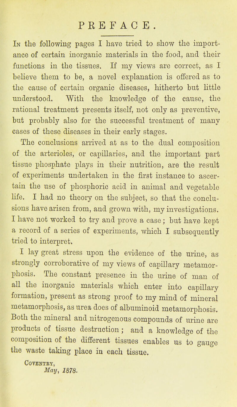 PREFAC E. In the following pages I have tried to show the import- ance of certain inorganic materials in the food, and their functions in the tissues. If my views are correct, as I believe them to be, a novel explanation is offered as to the cause of certain organic diseases, hitherto but little understood. With the knowledge of the cause, the rational treatment presents itself, not only as preventive, but probably also for the successful treatment of many cases of these diseases in their early stages. The conclusions arrived at as to the dual composition of the arterioles, or capillaries, and the important part tissue phosphate plays in their nutrition, are the result of experiments undertaken in the first instance to ascer- tain the use of phosphoric acid in animal and vegetable life. I had no theory on the subject, so that the conclu- sions have arisen from, and grown with, my investigations. I have not worked to try and prove a case; but have kept a record of a series of experiments, which I subsequently tried to interpret. 1- lay great stress upon the evidence of the urine, as strongly corroborative of my views of capillary metamor- phosis. The constant presence in the urine of man of all the inorganic materials which enter into capillary formation, present as strong proof to my mind of mineral metamorphosis, as urea does of albuminoid metamorphosis. Both the mineral and nitrogenous compounds of urine are products of tissue destruction ; and a knowledge of the composition of the different tissues enables us to gauge the waste taking place in each tissue. Coventry, May, 1878.