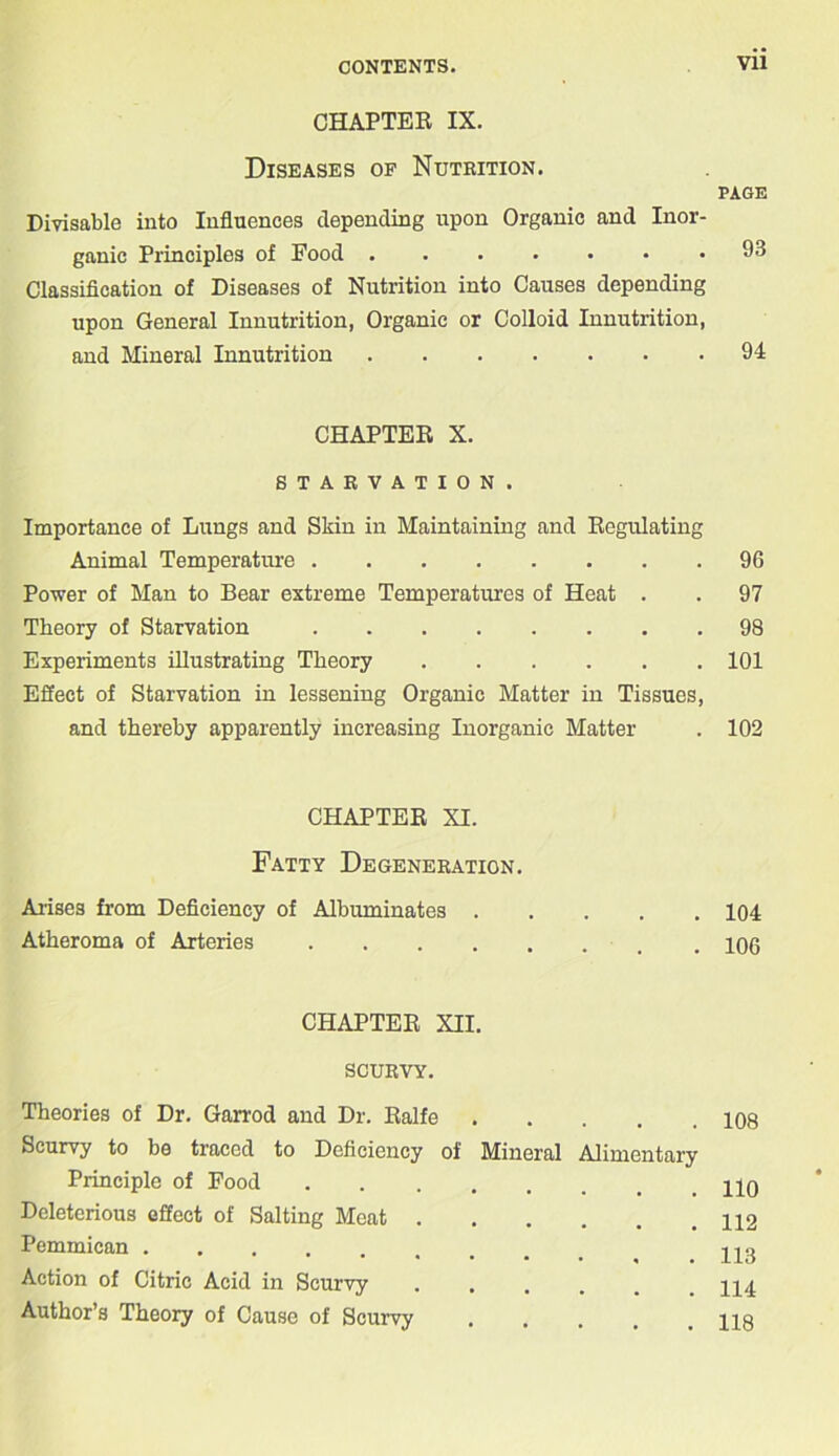 CHAPTER IX. Diseases of Nutrition. Divisable into Influences depending upon Organic and Inor- ganic Principles of Food Classification of Diseases of Nutrition into Causes depending upon General Innutrition, Organic or Colloid Innutrition, and Mineral Innutrition CHAPTER X. STARVATION. Importance of Lungs and Skin in Maintaining and Regulating Animal Temperature Power of Man to Bear extreme Temperatures of Heat . Theory of Starvation Experiments illustrating Theory Effect of Starvation in lessening Organic Matter in Tissues, and thereby apparently increasing Inorganic Matter CHAPTER XI. Fatty Degeneration. Arises from Deficiency of Albuminates . Atheroma of Arteries .... CHAPTER XII. SCURVY. Theories of Dr. Garrod and Dr. Ralfe Scurvy to bo traced to Deficiency of Mineral Alimentary Principle of Food Deleterious effect of Salting Meat Pemmican Action of Citric Acid in Scurvy ..... Author’s Theory of Cause of Scurvy PAGE 93 94 96 97 98 101 102 104 106 108 110 112 113 114 118