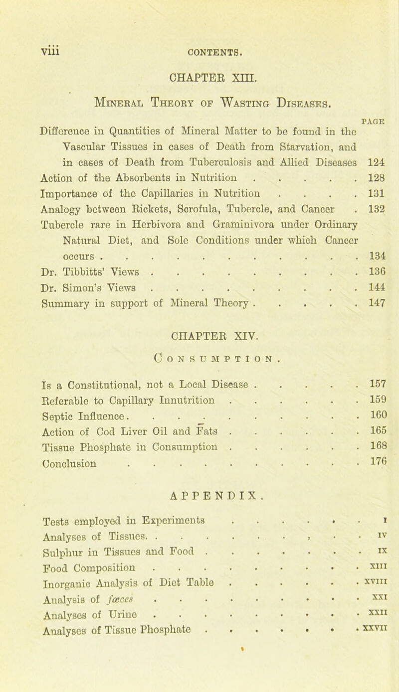CHAPTER XHI. Mineral Theory of Wasting Diseases. PAGE Difference in Quantities of Mineral Matter to be found in the Vascular Tissues in cases of Death from Starvation, and in cases of Death from Tuberculosis and Allied Diseases 124 Action of the Absorbents in Nutrition 128 Importance of the Capillaries in Nutrition .... 131 Analogy between Rickets, Scrofula, Tubercle, and Cancer . 132 Tubercle rare in Herbivora and Graminivora under Ordinary Natural Diet, and Sole Conditions under which Cancer occurs ........... 134 Dr. Tibbitts’ Views 136 Dr. Simon’s Views 144 Summary in support of Mineral Theory 147 CHAPTER XIV. Consumption. Is a Constitutional, not a Local Disease 157 Referable to Capillary Innutrition 159 Septic Influence. ......... 160 Action of Cod Liver Oil and Fats 165 Tissue Phosphate in Consumption 168 Conclusion 176 APPENDIX. Tests employed in Experiments * Analyses of Tissues IV Sulphur in Tissues and Food ix Food Composition xm Inorganic Analysis of Diet Table ...... xvm Analysis of faeces XXI Analyses of Urine ......... xxii Analyses of Tissue Phosphate xxvii