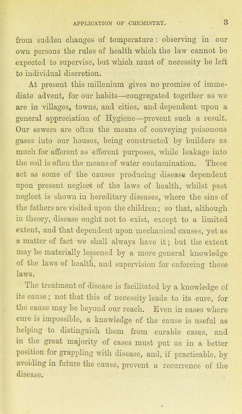 from sudden changes of temperature : observing in our own persons the rules of health which the law cannot be expected to supervise, hut which must of necessity be left to individual discretion. At present this millenium gives no promise of imme- diate advent, for our habits—congregated together as we are in villages, towns, and cities, and dependent upon a general appreciation of Hygiene—prevent such a result. Our sewers are often the means of conveying poisonous gases into our houses, being constructed by builders as much for afferent as efferent purposes, while leakage into the soil is often the means of water contamination. These act as some of the causes producing disease dependent upon present neglect of the laws of health, whilst past neglect is shown in hereditary diseases, where the sins of the fathers are visited upon the children; so that, although in theory, disease ought not to exist, except to a limited extent, and that dependent upon mechanical causes, yet as a matter of fact we shall always have it; hut the extent may he materially lessened by a more general knowledge of the laws of health, and supervision for enforcing these laws. The treatment of disease is facilitated by a knowledge of its cause; not that this of necessity leads to its cure, for the cause may be beyond our reach. Even in cases where cure is impossible, a knowledge of the cause is useful as helping to distinguish them from curable cases, and in the great majority of cases must put us in a better position for grappling with disease, and, if practicable, by avoiding in future the cause, prevent a recurrence of the disease.