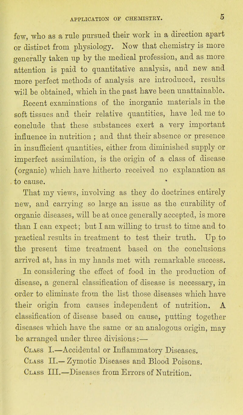 few, who as a rule pursued their work in a direction apart or distinct from physiology. Now that chemistry is more generally taken up by the medical profession, and as more attention is paid to quantitative analysis, and new and more perfect methods of analysis are introduced, results will be obtained, which in the past have been unattainable. Eecent examinations of the inorganic materials in the soft tissues and their relative quantities, have led me to conclude that these substances exert a very important influence in nutrition ; and that their absence or presence in insufficient quantities, either from diminished supply or imperfect assimilation, is the origin of a class of disease (organic) which have hitherto received no explanation as to cause. That my views, involving as they do doctrines entirely new, and carrying so large an issue as the curability of organic diseases, will be at once generally accepted, is more than I can expect; but I am willing to trust to time and to practical results in treatment to test their truth. Up to the present time treatment based on the conclusions arrived at, has in my hands met with remarkable success. In considering the effect of food in the production of disease, a general classification of disease is necessary, in order to eliminate from the list those diseases which have their origin from causes independent of nutrition. A classification of disease based on cause, putting together diseases which have the same or an analogous origin, may be arranged under three divisions:— Class I.—Accidental or Inflammatory Diseases. Class II.— Zymotic Diseases and Blood Poisons. Class III.—Diseases from Errors of Nutrition.