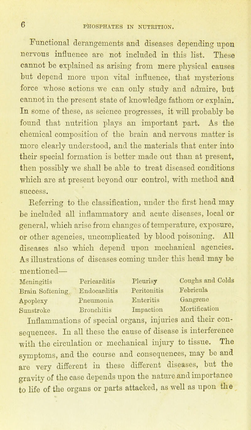 Functional derangements and diseases depending upon nervous influence are not included in this list. These cannot he explained as arising from mere physical causes but depend more upon vital influence, that mysterious force whose actions we can only study and admire, hut cannot in the present state of knowledge fathom or explain. In some of these, as science progresses, it will probably he found that nutrition plays an important part. As the chemical composition of the brain and nervous matter is more clearly understood, and the materials that enter into their special formation is better made out than at present, then possibly we shall he able to treat diseased conditions which are at present beyond our control, with method and success. Referring to the classification, under the first head may be included all inflammatory and acute diseases, local or general, which arise from changes of temperature, exposure, or other agencies, uncomplicated by blood poisoning. All diseases also which depend upon mechanical agencies. As illustrations of diseases coming under this head may he mentioned— Meningitis Brain Softening Apoplexy Sunstroke Pericarditis Endocarditis Pneumonia Bronchitis Pleurisy Peritonitis Enteritis Impaction Coughs and Colds Pebricula Gangrene Mortification Inflammations of special organs, injuries and then1 con- sequences. In all these the cause of disease is interference with the circulation or mechanical injury to tissue. The symptoms, and the course and consequences, may be and are very different in these different diseases, hut the gravity of the case depends upon the nature and impoitance to life of the organs or parts attacked, as well as upon the