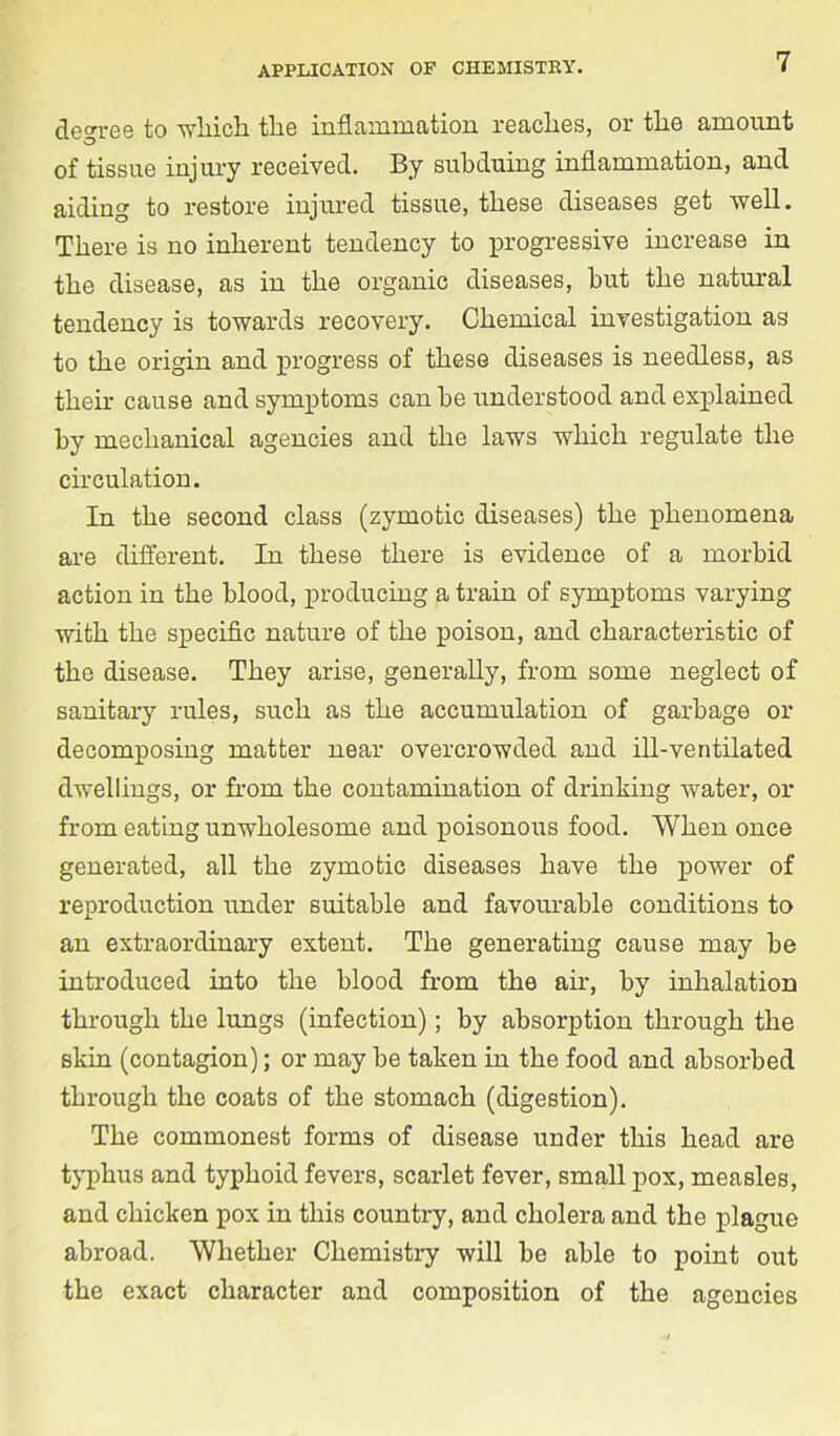 decree to which the inflammation reaches, or the amount of tissue injury received. By subduing inflammation, and aiding to restore injured tissue, these diseases get well. There is no inherent tendency to progressive increase in the disease, as in the organic diseases, hut the natural tendency is towards recovery. Chemical investigation as to the origin and progress of these diseases is needless, as their cause and symptoms can he understood and explained hy mechanical agencies and the laws which regulate the circulation. In the second class (zymotic diseases) the phenomena are different. In these there is evidence of a morbid action in the blood, producing a train of symptoms varying with the specific nature of the poison, and characteristic of the disease. They arise, generally, from some neglect of sanitary rules, such as the accumulation of garbage or decomposing matter near overcrowded and ill-ventilated dwellings, or from the contamination of drinking water, or from eating unwholesome and poisonous food. When once generated, all the zymotic diseases have the power of reproduction under suitable and favourable conditions to an extraordinary extent. The generating cause may be introduced into the blood from the air, by inhalation through the lungs (infection); by absorption through the skin (contagion); or may be taken in the food and absorbed through the coats of the stomach (digestion). The commonest forms of disease under this head are typhus and typhoid fevers, scarlet fever, small pox, measles, and chicken pox in this country, and cholera and the plague abroad. Whether Chemistry will be able to point out the exact character and composition of the agencies