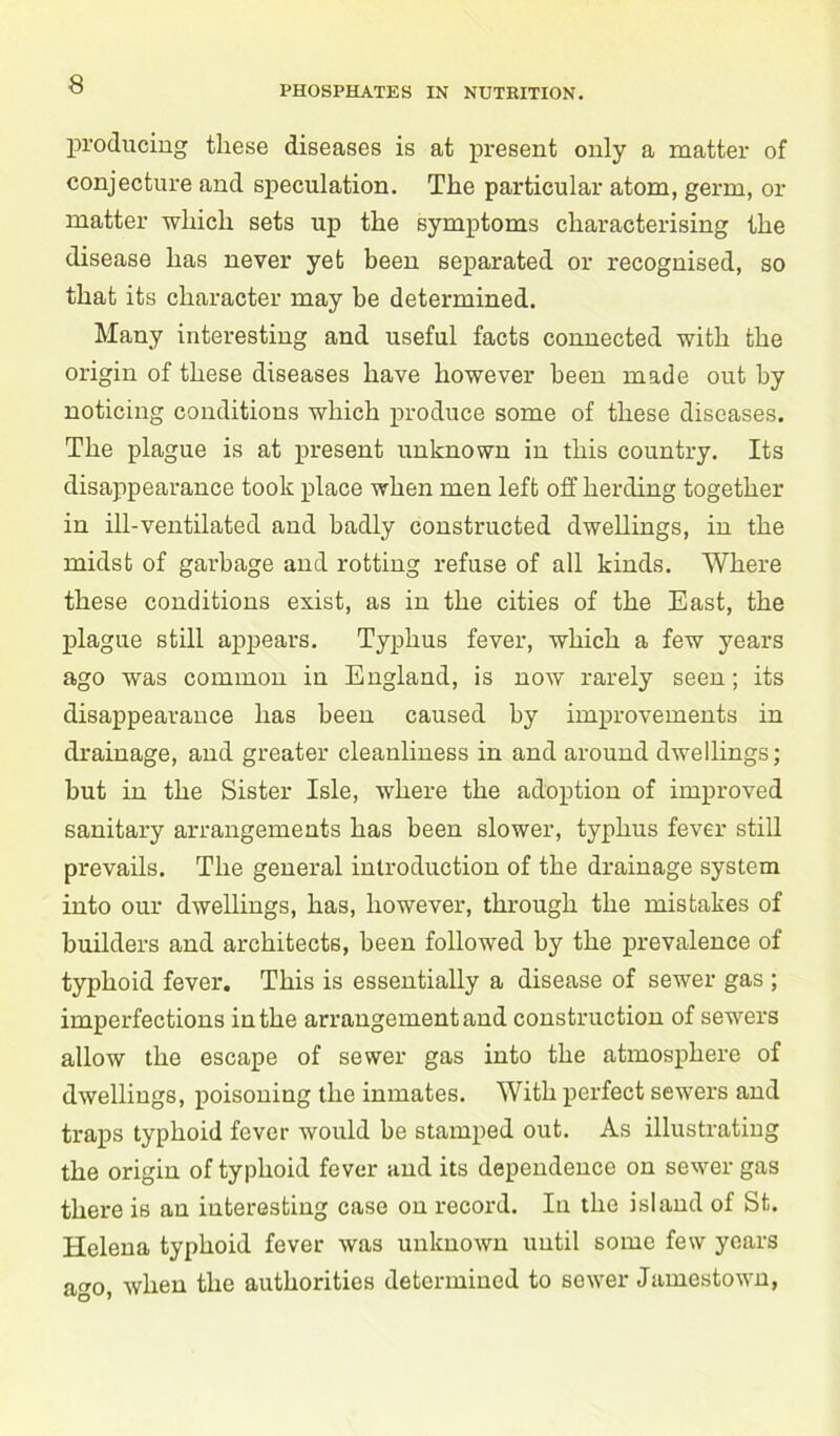 PHOSPHATES IN NUTRITION. producing these diseases is at present only a matter of conjecture and speculation. The particular atom, germ, or matter which sets up the symptoms characterising the disease has never yet been separated or recognised, so that its character may he determined. Many interesting and useful facts connected with the origin of these diseases have however been made out by noticing conditions which produce some of these diseases. The plague is at present unknown in this country. Its disappearance took place when men left off herding together in ill-ventilated and badly constructed dwellings, in the midst of garbage and rotting refuse of all kinds. Where these conditions exist, as in the cities of the East, the plague still appears. Typhus fever, which a few years ago was common in England, is now rarely seen; its disappearance has been caused by improvements in drainage, and greater cleanliness in and around dwellings; hut in the Sister Isle, where the adoption of improved sanitary arrangements has been slower, typhus fever still prevails. The general introduction of the drainage system into our dwellings, has, however, through the mistakes of builders and architects, been followed by the prevalence of typhoid fever. This is essentially a disease of sewer gas ; imperfections in the arrangement and construction of sewers allow the escape of sewer gas into the atmosphere of dwellings, poisoning the inmates. With perfect sewers and traps typhoid fever would be stamped out. As illustrating the origin of typhoid fever and its dependence on sewer gas there is an interesting case on record. In the island of St. Helena typhoid fever was unknown until some few years ago, when the authorities determined to sewer Jamestown,