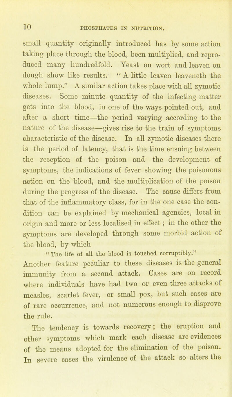 small quantity originally introduced lias by some action taking place through the blood, been multiplied, and repro- duced many hundredfold. Yeast on wort and leaven on dough show like results. “ A little leaven leaveneth the whole lump.” A similar action takes place with all zymotic diseases. Some minute quantity of the infecting matter gets into the blood, in one of the ways pointed out, and after a short time—the period varying according to the nature of the disease—gives rise to the train of symptoms characteristic of the disease. In all zymotic diseases there is the period of latency, that is the time ensuing between the reception of the poison and the development of symptoms, the indications of fever showing the poisonous action on the blood, and the multiplication of the poison during the progress of the disease. The cause differs from that of the inflammatory class, for in the one case the con- dition can be explained by mechanical agencies, local in origin and more or less localised in effect; in the other the symptoms are developed through some morbid action of the blood, by which “ The life of all the blood is touched corruptibly.” Another feature peculiar to these diseases is the general immunity from a second attack. Cases are on record where individuals have had two or even three attacks of measles, scarlet fever, or small pox, but such cases are of rare occurrence, and not numerous enough to disprove the rule. The tendency is towards recovery ; the eruption and other symptoms which mark each disease are evidences of the means adopted for the elimination of the poison. In severe cases the virulence of the attack so alters the