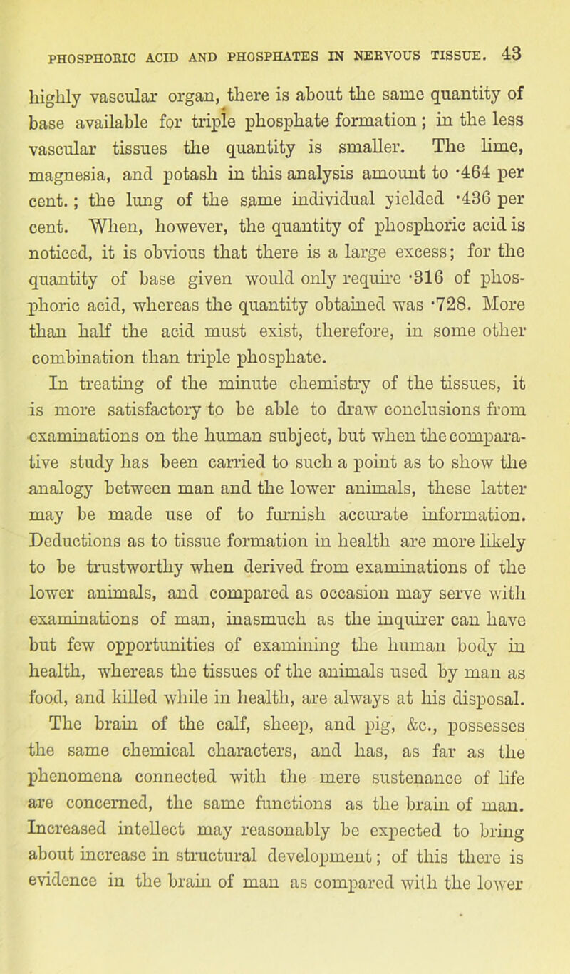 highly vascular organ, there is about the same quantity of base available for triple phosphate formation ; in the less vascular tissues the quantity is smaller. The lime, magnesia, and potash in this analysis amount to -464 per cent.; the lung of the same individual yielded *436 per cent. When, however, the quantity of phosphoric acid is noticed, it is obvious that there is a large excess; for the quantity of base given would only require -316 of phos- phoric acid, whereas the quantity obtained was -728. More than half the acid must exist, therefore, in some other combination than triple phosphate. In treating of the minute chemistry of the tissues, it is more satisfactory to be able to draw conclusions from ■examinations on the human subject, but when the compara- tive study has been earned to such a point as to show the analogy between man and the lower animals, these latter may be made use of to furnish accurate information. Deductions as to tissue formation in health are more likely to be trustworthy when derived from examinations of the lower animals, and compared as occasion may serve with examinations of man, inasmuch as the inquirer can have but few opportunities of examining the human body in health, whereas the tissues of the animals used by man as food, and killed while in health, are always at his disposal. The brain of the calf, sheep, and pig, &c., possesses the same chemical characters, and has, as far as the phenomena connected with the mere sustenance of life are concerned, the same functions as the brain of man. Increased intellect may reasonably be expected to bring about increase in structural development; of this there is evidence in the brain of man as compared with the lower
