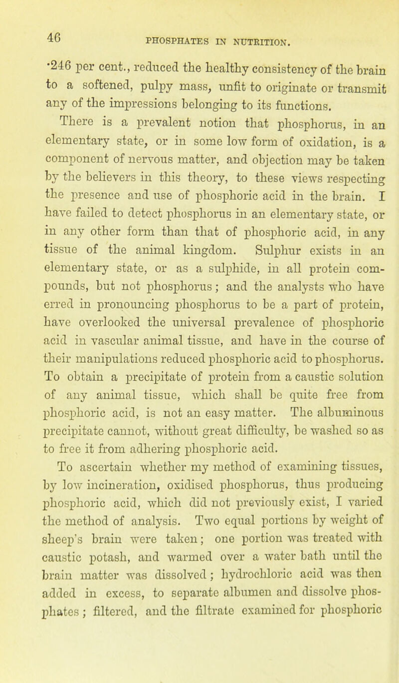 •246 per cent., reduced the healthy consistency of the brain to a softened, pulpy mass, unfit to originate or transmit any of the impressions belonging to its functions. There is a prevalent notion that phosphorus, in an elementary state, or in some low form of oxidation, is a component of nervous matter, and objection may be taken by the believers in this theory, to these views respecting the presence and use of phosphoric acid in the brain. I have failed to detect phosphorus in an elementary state, or in any other form than that of phosphoric acid, in any tissue of the animal kingdom. Sulphur exists in an elementary state, or as a sulphide, in all protein com- pounds, hut not phosphorus; and the analysts who have erred in pronouncing phosphorus to he a part of protein, have overlooked the universal prevalence of phosphoric acid in vascular animal tissue, and have in the course of their manipulations reduced phosphoric acid to phosphorus. To obtain a precipitate of protein from a caustic solution of any animal tissue, which shall be quite free from phosphoric acid, is not an easy matter. The albuminous precipitate cannot, without great difficulty, he washed so as to free it from adhering phosphoric acid. To ascertain whether my method of examining tissues, by low incineration, oxidised phosphorus, thus producing phosphoric acid, which did not previously exist, I varied the method of analysis. Two equal portions by weight of sheep’s brain were taken; one portion was treated with caustic potash, and warmed over a water bath until the brain matter was dissolved; hydrochloric acid was then added in excess, to separate albumen and dissolve phos- phates ; filtered, and the filtrate examined for phosphoric