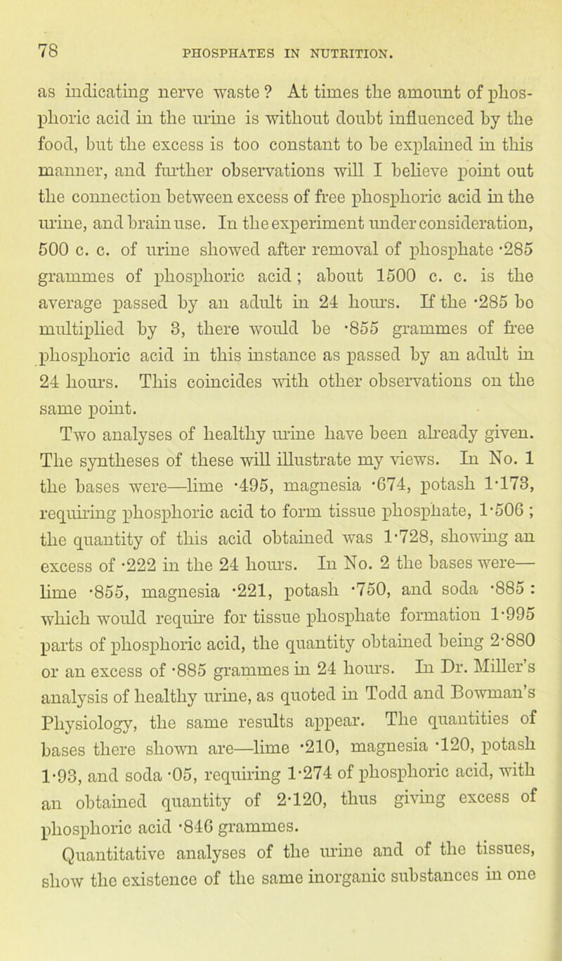 as indicating nerve waste ? At times tlie amount of phos- phoric acid in the mine is without doubt influenced by the food, but the excess is too constant to he explained in this manner, and further observations will I believe point out the connection between excess of free phosphoric acid in the urine, and brain use. In the experiment under consideration, 500 c. c. of urine showed after removal of phosphate -285 grammes of phosphoric acid; about 1500 c. c. is the average passed by an adult in 24 hours. If the ’285 bo multiplied by 3, there would be -855 grammes of free phosphoric acid in this instance as passed by an adult in 24 hours. This coincides with other observations on the same point. Two analyses of healthy urine have been already given. The syntheses of these will illustrate my views. In No. 1 the bases were—lime -495, magnesia '674, potash 1-173, requiring phosphoric acid to form tissue phosphate, T506 ; the quantity of this acid obtained was 1'728, showing an excess of -222 in the 24 horns. In No. 2 the bases were— lime '855, magnesia -221, potash -750, and soda '885 : which would require for tissue phosphate formation T995 parts of phosphoric acid, the quantity obtained being 2’880 or an excess of -885 grammes in 24 hours. In Dr. Miller’s analysis of healthy urine, as quoted in Todd and Bowman s Physiology, the same results appear. The quantities of bases there shown are—lime ’210, magnesia ’120, potash 1-93, and soda -05, requiring 1-274 of phosphoric acid, with an obtained quantity of 2-120, thus giving excess of phosphoric acid -84G grammes. Quantitative analyses of the urine and of the tissues, show the existence of the same inorganic substances in one