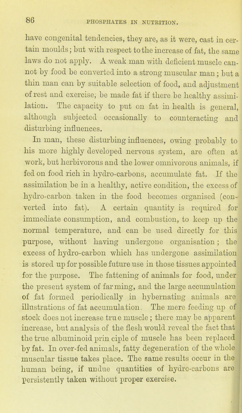have congenital tendencies, they are, as it were, cast in cer- tain moulds; hut with respect to the increase of fat, the same laws do not apply. A weak man with deficient muscle can- not by food be converted into a strong muscular man; but a thin man can by suitable selection of food, and adjustment of rest and exercise, be made fat if there be healthy assimi- lation. The capacity to put on fat in health is general, although subjected occasionally to counteracting and disturbing influences. In man, these disturbing influences, owing probably to his more highly developed nervous system, are often at work, but herbivorous and the lower omnivorous animals, if fed on food rich in hydro-carbons, accumulate fat. If the assimilation be in a healthy, active condition, the excess of hydro-carbon taken in the food becomes organised (con- verted into fat). A certain quantity is required for immediate consumption, and combustion, to keep up the normal temperature, and can be used directly for this purpose, without having undergone organisation; the excess of hydro-carbon which has undergone assimilation is stored up for possible future use in those tissues appointed for the purpose. The fattening of animals for food, under the present system of farming, and the large accumulation of fat formed periodically in hybernating animals are illustrations of fat accumulation. The mere feeding up of stock does not increase true muscle ; there may be apparent increase, but analysis of the flesh would reveal the fact that j the true albuminoid prin ciple of muscle has been replaced by fat. In over-fed animals, fatty degeneration of the whole muscular tissue takes place. The same results occur in the ; human being, if undue quantities of hydro-carbons are , persistently taken without proper exercise.