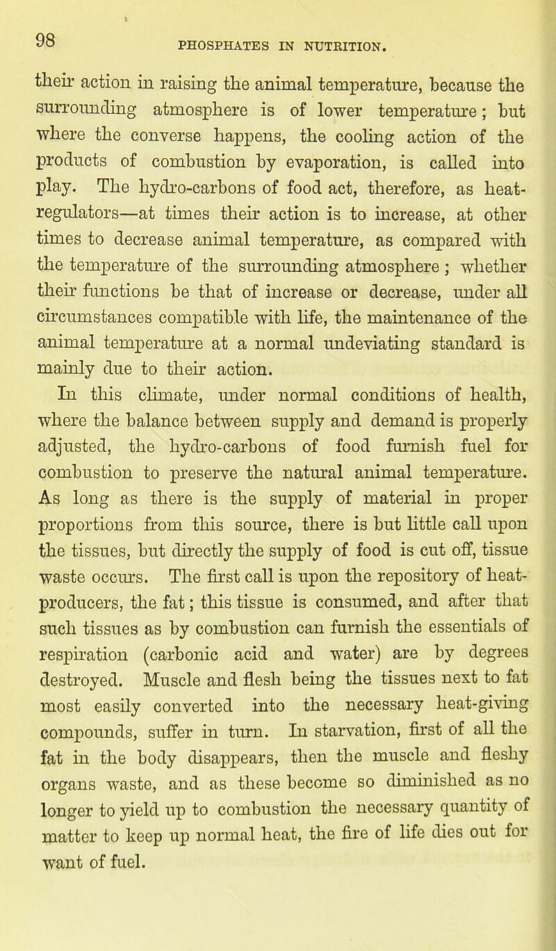PHOSPHATES IN NUTRITION. their action in raising the animal temperature, because the surroiuiding atmosphere is of lower temperature; but where the converse happens, the cooling action of the products of combustion by evaporation, is called into play. The hydro-carbons of food act, therefore, as heat- regulators—at times then* action is to increase, at other times to decrease animal temperature, as compared with the temperature of the surrounding atmosphere ; whether then- functions be that of increase or decrease, under all circumstances compatible with life, the maintenance of the animal temperature at a normal undeviating standard is mainly due to their action. In this climate, under normal conditions of health, where the balance between supply and demand is properly adjusted, the hydro-carbons of food furnish fuel for combustion to preserve the natural animal temperature. As long as there is the supply of material in proper proportions from this source, there is but little call upon the tissues, but directly the supply of food is cut off, tissue waste occurs. The first call is upon the repository of heat- producers, the fat; this tissue is consumed, and after that such tissues as by combustion can furnish the essentials of respiration (carbonic acid and water) are by degrees destroyed. Muscle and flesh being the tissues next to fat most easily converted into the necessary heat-giving compounds, suffer in turn. In starvation, first of all the fat in the body disappears, then the muscle and fleshy organs waste, and as these become so diminished as no longer to yield up to combustion the necessary quantity of matter to keep up normal heat, the fire of life dies out for want of fuel.