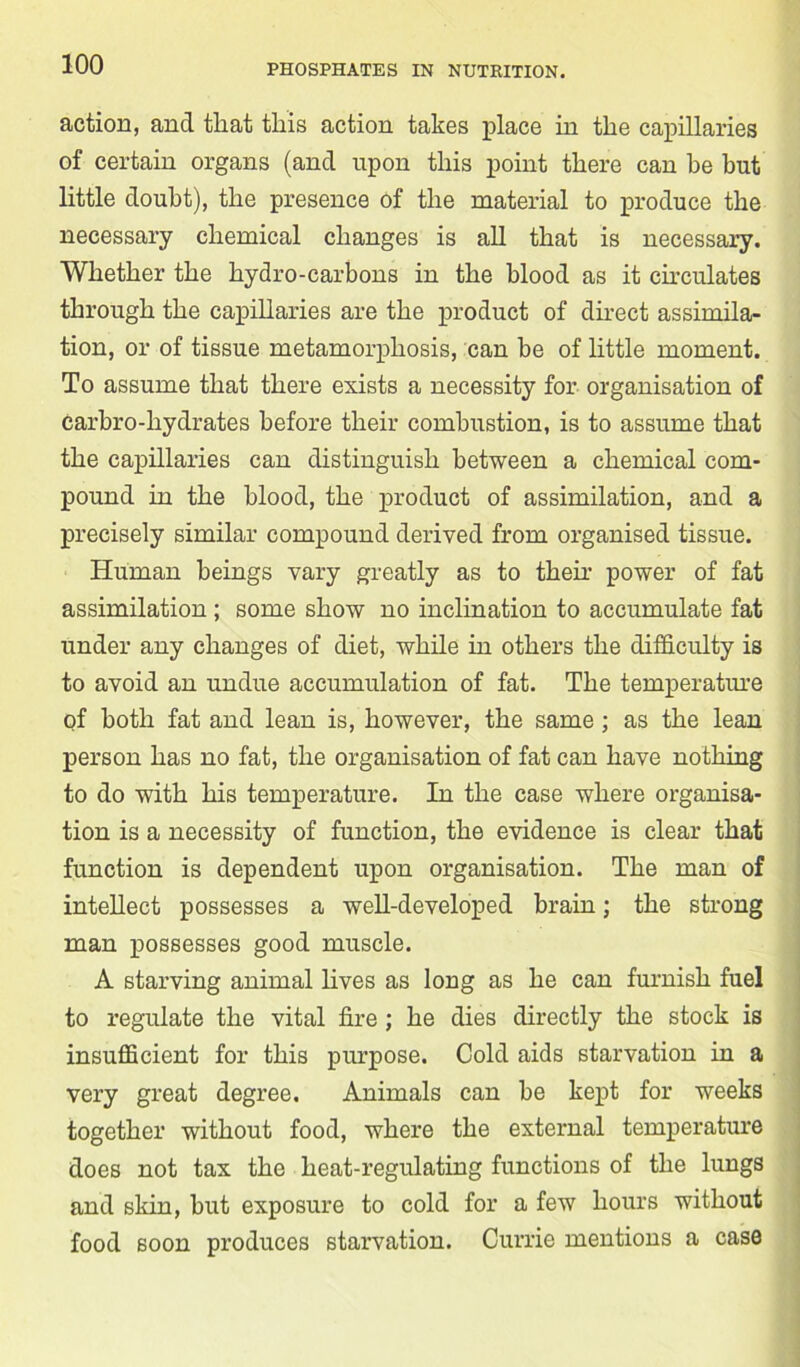 action, and that this action takes place hi the capillaries of certain organs (and upon this point there can he but little doubt), the presence of the material to produce the necessary chemical changes is all that is necessary. Whether the hydro-carbons in the blood as it circulates through the capillaries are the product of direct assimila- tion, or of tissue metamorphosis, can be of little moment. To assume that there exists a necessity for organisation of carbro-liydrates before their combustion, is to assume that the capillaries can distinguish between a chemical com- pound in the blood, the product of assimilation, and a precisely similar compound derived from organised tissue. Human beings vary greatly as to then- power of fat assimilation ; some show no inclination to accumulate fat under any changes of diet, while in others the difficulty is to avoid an undue accumulation of fat. The temperature of both fat and lean is, however, the same; as the lean person has no fat, the organisation of fat can have nothing to do with his temperature. In the case where organisa- tion is a necessity of function, the evidence is clear that function is dependent upon organisation. The man of intellect possesses a well-developed brain; the strong man possesses good muscle. A starving animal lives as long as he can furnish fuel to regulate the vital fire ; he dies directly the stock is insufficient for this purpose. Cold aids starvation in a very great degree. Animals can be kept for weeks together without food, where the external temperature does not tax the heat-regulating functions of the lungs and skin, but exposure to cold for a few hours without food soon produces starvation. Currie mentions a case