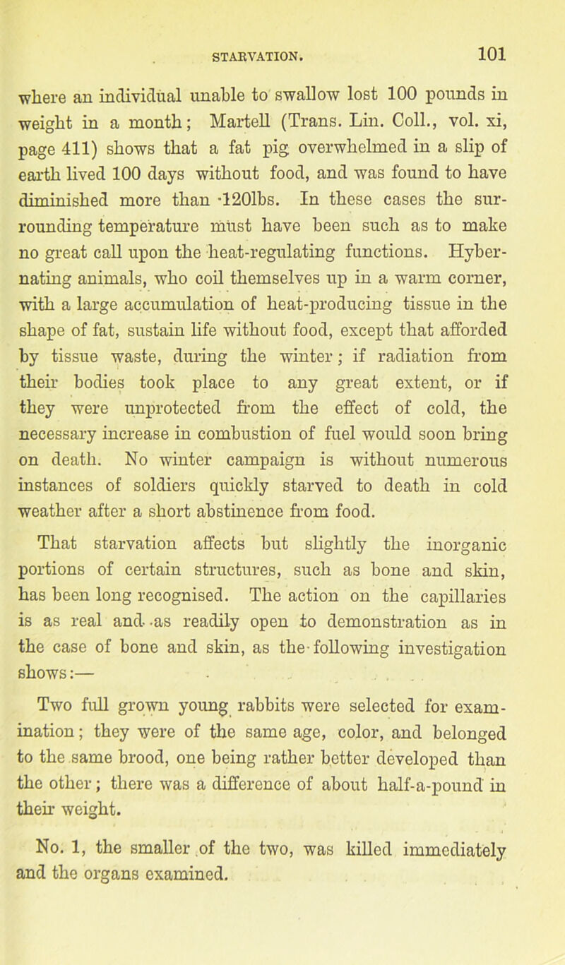 where an individual unable to swallow lost 100 pounds in weight in a month; Martell (Trans. Lin. Coll., vol. xi, page 411) shows that a fat pig overwhelmed in a slip of earth lived 100 days without food, and was found to have diminished more than T201bs. In these cases the sur- rounding temperature must have been such as to make no great call upon the heat-regulating functions. Hyber- nating animals, who coil themselves up in a warm corner, with a large accumulation of heat-producing tissue in the shape of fat, sustain life without food, except that afforded by tissue waste, during the winter; if radiation from their bodies took place to any great extent, or if they were unprotected from the effect of cold, the necessary increase in combustion of fuel would soon bring on death. No winter campaign is without numerous instances of soldiers quickly starved to death in cold weather after a short abstinence from food. That starvation affects but slightly the inorganic portions of certain structures, such as bone and skin, has been long recognised. The action on the capillaries is as real and -as readily open to demonstration as in the case of bone and skin, as the-following investigation shows:— Two full grown young rabbits were selected for exam- ination ; they were of the same age, color, and belonged to the same brood, one being rather better developed than the other; there was a difference of about half-a-pound in then* weight. No. 1, the smaller of the two, was killed immediately and the organs examined.