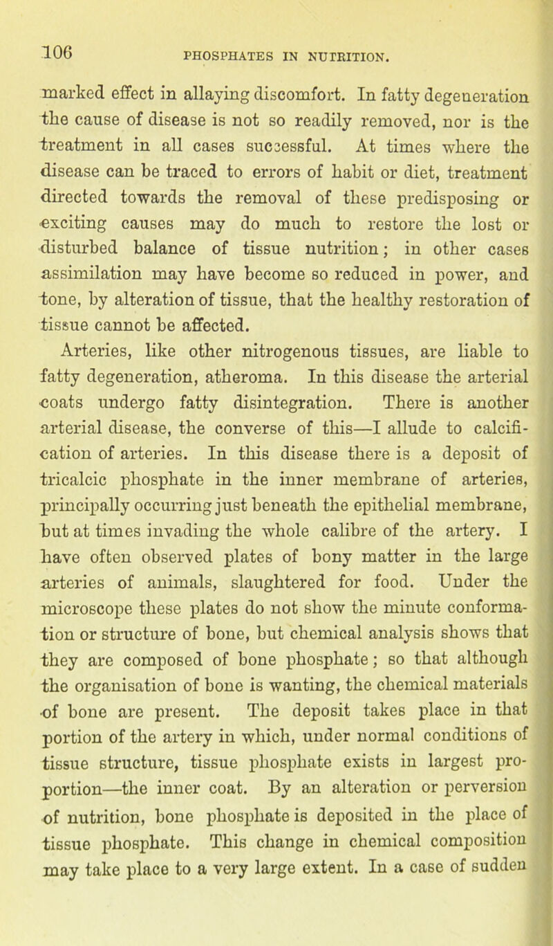 marked effect in allaying discomfort. In fatty degeneration the cause of disease is not so readily removed, nor is tlie treatment in all cases successful. At times where the disease can be traced to errors of habit or diet, treatment directed towards the removal of these predisposing or •exciting causes may do much to restore the lost or disturbed balance of tissue nutrition; in other cases assimilation may have become so reduced in power, and lone, by alteration of tissue, that the healthy restoration of tissue cannot be affected. Arteries, like other nitrogenous tissues, are liable to fatty degeneration, atheroma. In this disease the arterial •coats undergo fatty disintegration. There is another arterial disease, the converse of this—I allude to calcifi- cation of arteries. In this disease there is a deposit of tricalcic phosphate in the inner membrane of arteries, principally occurring just beneath the epithelial membrane, but at times invading the whole calibre of the artery. I have often observed plates of bony matter in the large arteries of animals, slaughtered for food. Under the microscope these plates do not show the minute conforma- tion or structure of bone, but chemical analysis shows that they are composed of bone phosphate; so that although the organisation of bone is wanting, the chemical materials •of bone are present. The deposit takes place in that portion of the artery in which, under normal conditions of tissue structure, tissue phosphate exists in largest pro- portion—the inner coat. By an alteration or perversion of nutrition, bone phosphate is deposited in the place of tissue phosphate. This change in chemical composition may take place to a very large extent. In a case of sudden
