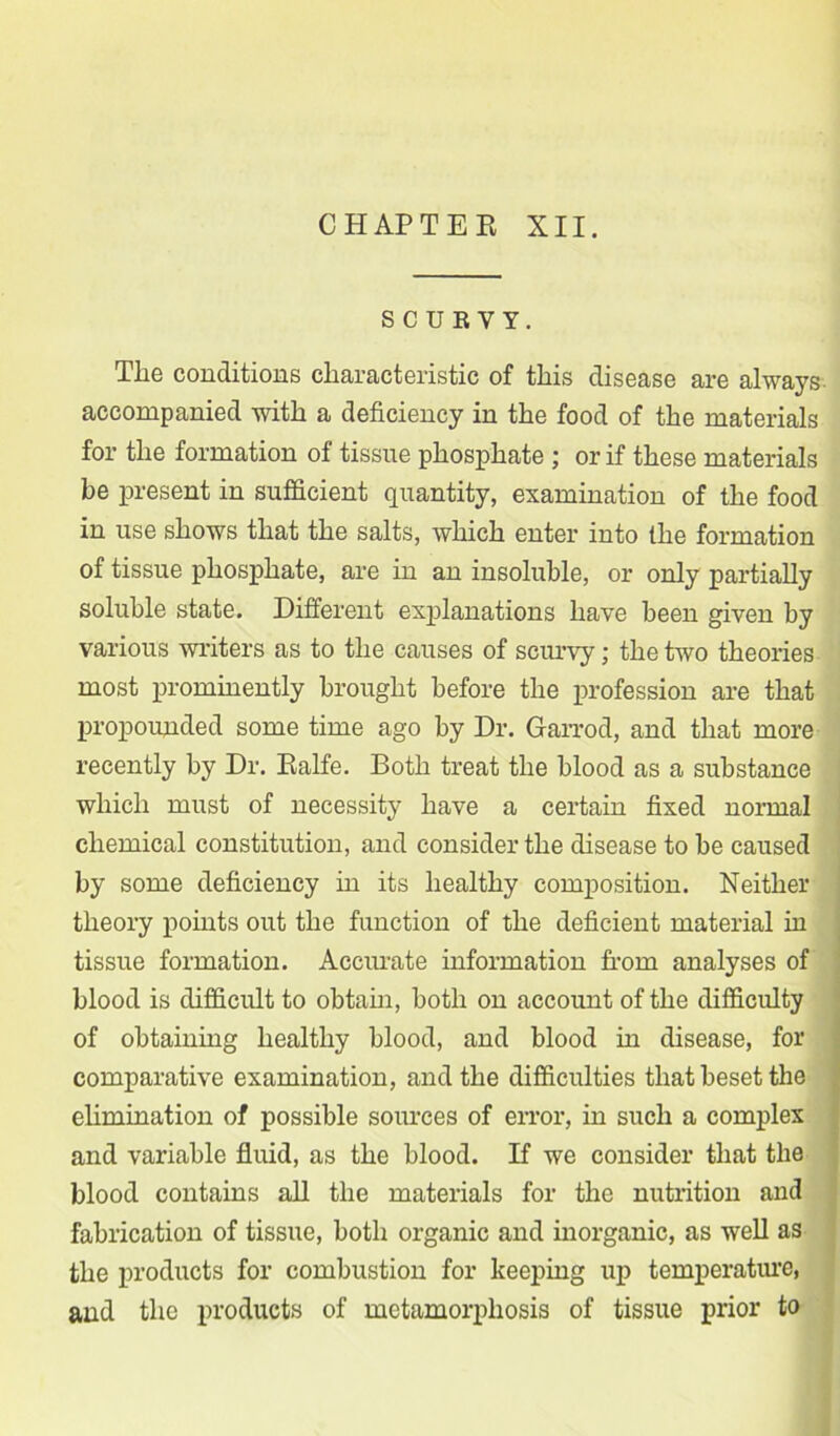 SCURVY. Tlie conditions characteristic of this disease are always accompanied with a deficiency in the food of the materials for the formation of tissue phosphate ; or if these materials be present in sufficient quantity, examination of the food in use shows that the salts, which enter into the formation of tissue phosphate, are in an insoluble, or only partially soluble state. Different explanations have been given by various writers as to the causes of scurvy; the two theories most prominently brought before the profession are that propounded some time ago by Dr. Garrod, and that more recently by Dr. Ealfe. Both treat the blood as a substance which must of necessity have a certain fixed normal chemical constitution, and consider the disease to be caused by some deficiency in its healthy composition. Neither theory points out the function of the deficient material in tissue formation. Accurate information from analyses of blood is difficult to obtain, both on account of the difficulty of obtaining healthy blood, and blood in disease, for comparative examination, and the difficulties that beset the elimination of possible sources of error, in such a complex and variable fluid, as the blood. If we consider that the blood contains all the materials for the nutrition and fabrication of tissue, both organic and inorganic, as well as the products for combustion for keeping up temperature, and the products of metamorphosis of tissue prior to