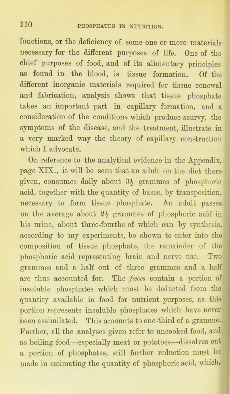 functions, or the deficiency of some one or more materials necessary for the different purposes of life. One of the chief purposes of food, and of its alimentary principles as found in the blood, is tissue formation. Of the different inorganic materials required for tissue renewal and fabrication, analysis shows that tissue phosphate takes an important part in capillary formation, and a consideration of the conditions which produce scurvy, the symptoms of the disease, and the treatment, illustrate in a very marked way the theory of capillary construction which I advocate. On reference to the analytical evidence in the Appendix, page XIX., it will be seen that an adult on the diet there given, consumes daily about 3it grammes of phosphoric acid, together with the quantity of bases, by transposition, necessary to form tissue phosphate. An adult passes on the average about 2^ grammes of phosphoric acid in his urine, about three-fourths of which can by synthesis, according to my experiments, be shown to enter into the composition of tissue phosphate, the remainder of the phosphoric acid representing brain and nerve use. Two grammes and a half out of three grammes and a half are thus accounted for. The fceces contain a portion of insoluble phosphates which must be deducted from the quantity available in food for nutrient purposes, as this portion represents insoluble phosphates which have never been assimilated. This amounts to one-third of a gramme. Further, all the analyses given refer to uncooked food, and as boiling food—especially meat or potatoes—dissolves out a portion of phosphates, still further reduction must be made in estimating the quantity of phosphoric acid, which,