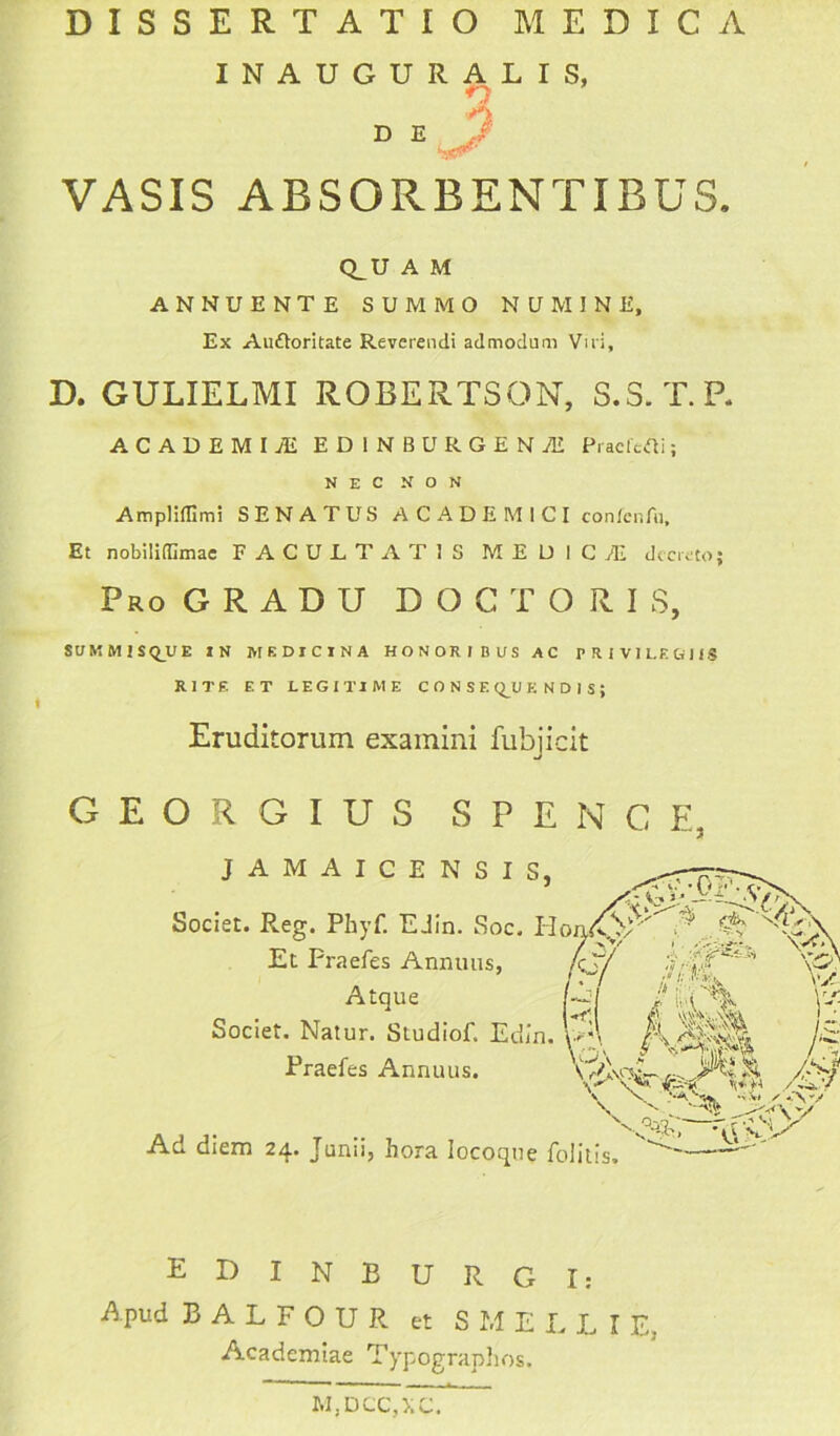 INAUGURALIS, n D E 7 VASIS ABSORBENTIBUS. Q_U A M ANNUENTE SUMMO NUMINE, Ex Auftoritate Reverendi admodum Viri, D. GULIELMI ROBERTSON, S.S. T.R ACADEMI M ED1NBURGENAE Praefeci; NEC NON Ampliffimi SENATUS ACADEMICI confcnfu. Et nobiliflimae FACULTATIS MEDICI decreto; Pro GRADU DOCTORIS, SU M M I S Q_U E IN MEDICINA HONORIBUS AC PRIVILEGIIS RITE ET LEGITIME CONSEQUENDIS; Eruditorum examini fubjicit GEORGIUS S P E N C E, JAMAICENSIS, Societ. Reg. Phyf. E din. Soc. Et Fraefes Annuus, Atque Societ. Natur. Studiof. Edin. Fraefes Annuus. Ad diem 24. Junii, hora Iocoqne folitis» EDINEURGI: Apud BALFOUR et SMELLIE, Academiae Typographos. M,DCC,XC.