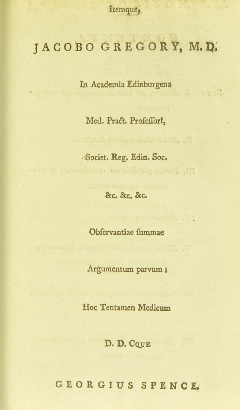 JACOBO GREGOR Y, M.I}* In Academia Edinburgena Med. Prach Profeffori, 'Societ. Reg. Edin. Soc, 8cc. &c. &c. Obfervantiae furamae Argumentum parvum i Hoc Tentamen Medicum D. D. Cqjje GEORGIUS SPENCE.