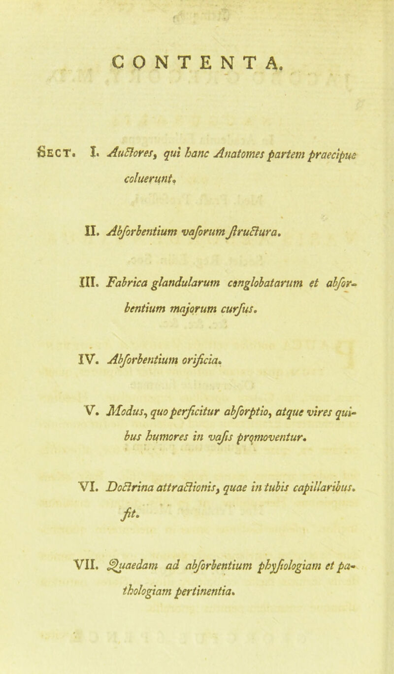 CONTENTA, SECT. I. AtiElores, qui hanc Anatomespartem praecipue coluerunt, II. Abforhentium vaforum JlruElura. III. Fabrica glandularum conglobatarum et abfor- bentium majorum curfus. IV. Abforhentium orificia. V. Modus, perficitur abforptio, atque vires qui- bus humores in vafis promoventur. VI. Doctrina attractionis, quae in tubis capillaribus, fit. VII. Quaedam ad abforhentium phyfiologiam et pa- thologiam pertinentia.