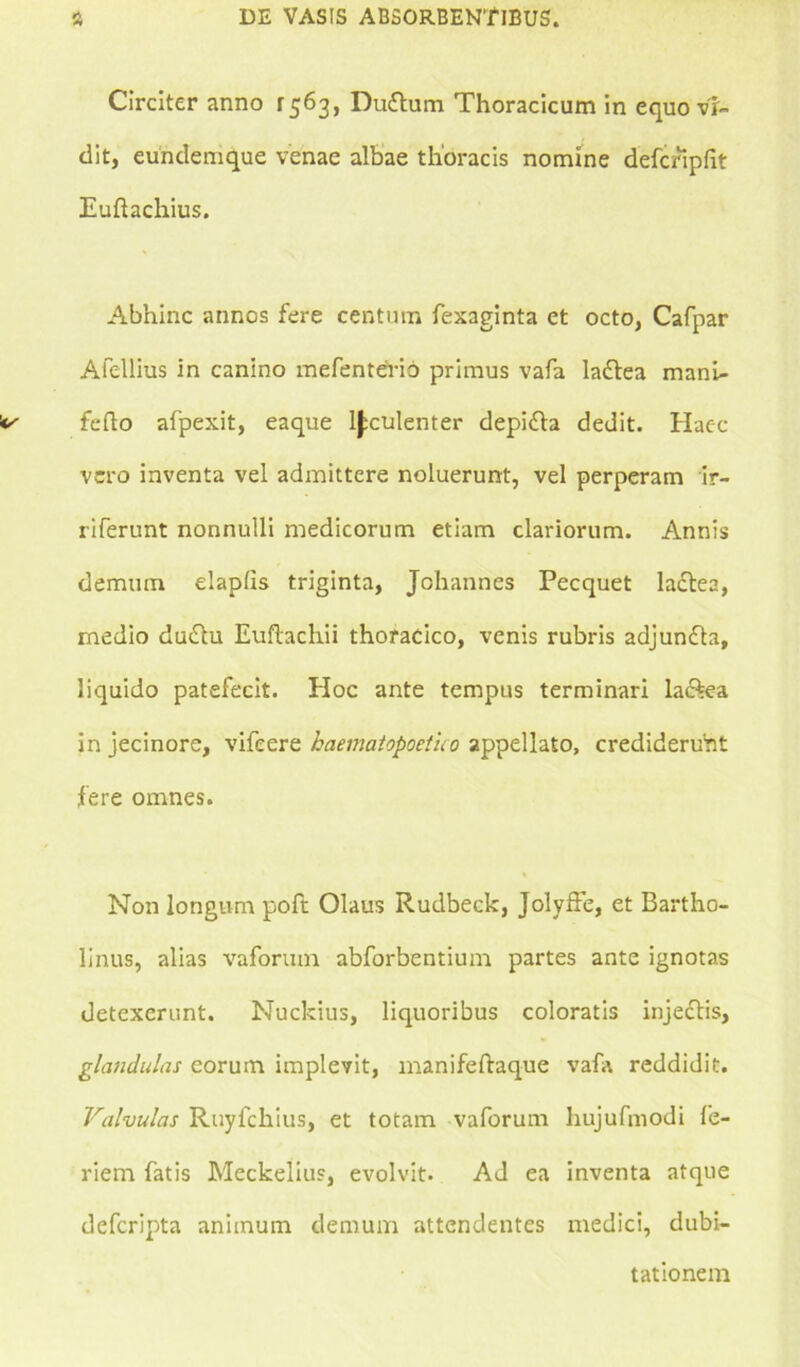 Circiter anno 1563, Duttum Thoracicum in equo vi- dit, eundemque venae albae thoracis nomine defcfipfit Euftachius. Abhinc annos fere centum fexaginta et octo, Cafpar Afellius in canino mefenterio primus vafa ladtea mani- folio afpexit, eaque luculenter depidta dedit. Haec vero inventa vel admittere noluerunt, vel perperam ir- riferunt nonnulli medicorum etiam clariorum. Annis demum elaplis triginta, Johannes Pecquet lactea, medio dmftu Euftachii thoracico, venis rubris adjunfta, liquido patefecit. Hoc ante tempus terminari la&ea in jecinore, vifeere haematopoetico appellato, crediderunt fere omnes. Non longum poft Olaus Rudbeck, Jolyffe, et Bartho- linus, alias vaforuin abforbentium partes ante ignotas detexerunt. Nuckius, liquoribus coloratis injectis, glandulas eorum implevit, manifeftaque vafa reddidit. Valvulas Ruyfchius, et totam vaforum hujufmodi fe- riem fatis Meckelius, evolvit. Ad ea inventa atque defcripta animum demum attendentes medici, dubi- tationem