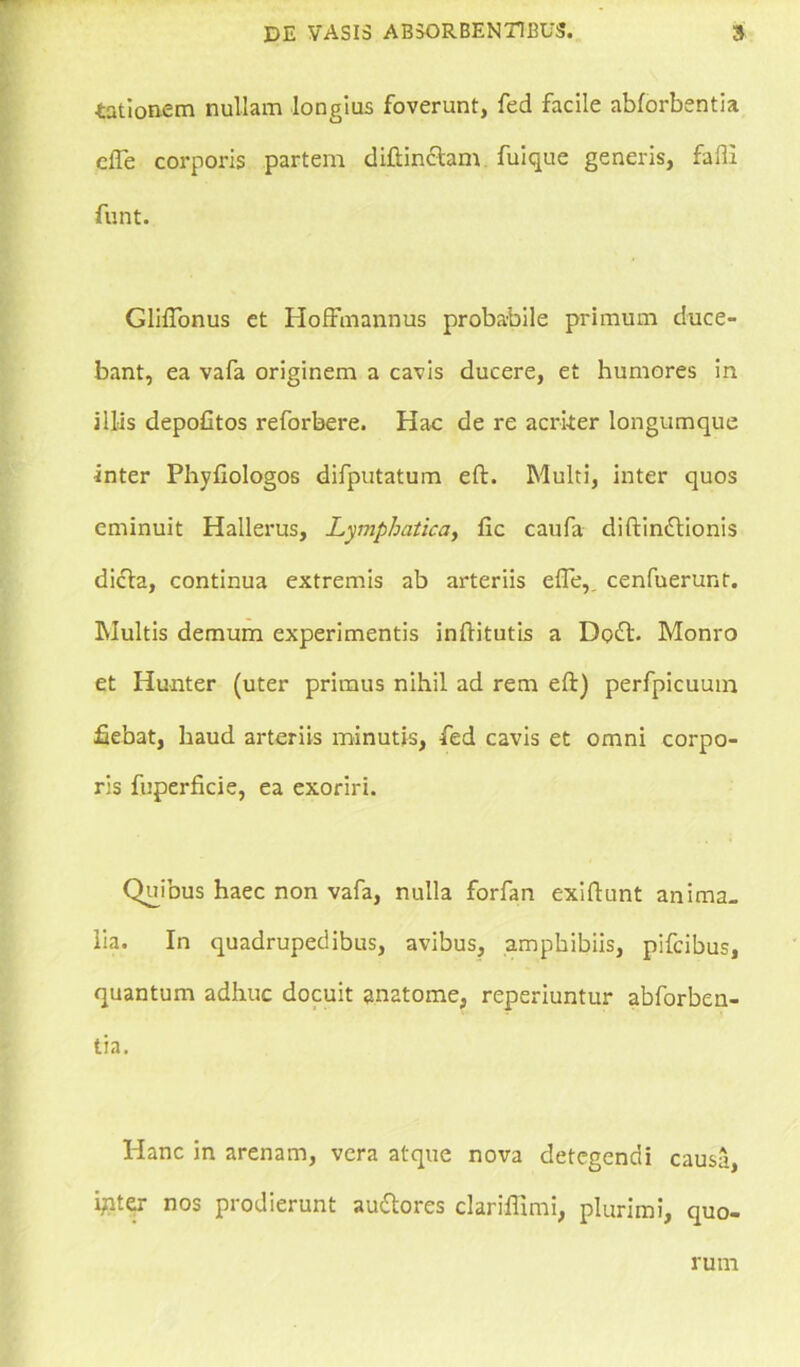 tationem nullam longius foverunt, fed facile abforbentia clTe corporis partem diftinctam fuique generis, falli funt. GlilTonus et Hoffmannus probabile primum duce- bant, ea vafa originem a cavis ducere, et humores in illas depolitos reforbere. Hac de re acriter longumque inter Phyfiologos difputatum eft. Multi, inter quos eminuit Hallerus, Lymphatica, fic caufa diftinftionis dicta, continua extremis ab arteriis efle,. cenfuerunt. Multis demum experimentis inftitutis a Dqft. Monro et Hunter (uter primus nihil ad rem eft) perfpicuum fiebat, haud arteriis minutis, fed cavis et omni corpo- ris fuperficie, ea exoriri. Quibus haec non vafa, nulla forfan exiftunt anima, lia. In quadrupedibus, avibus, amphibiis, pifcibus, quantum adhuc docuit anatome, reperiuntur abforben- tia. Hanc in arenam, vera atque nova detegendi causa, ijnter nos prodierunt auttores clariflimi, plurimi, quo- rum