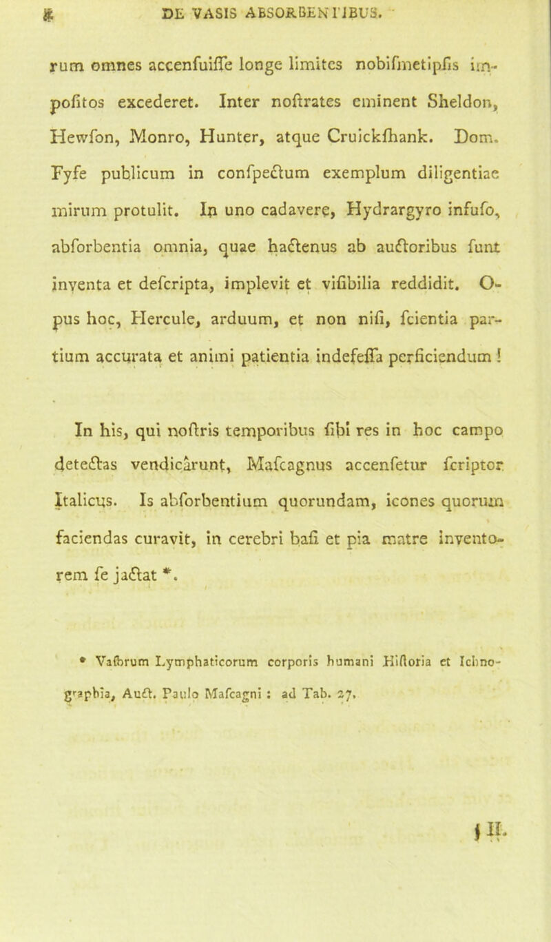 rum omnes accenfuiffe longe limites nobifmetipfis im- politos excederet. Inter noftrates eminent Sheldon, Hewfon, Monro, Hunter, atque Cruicklhank. Dom. Fyfe publicum in confpecium exemplum diligentiae mirum protulit. In uno cadavere, Hydrargyro infufo, abforbentia omnia, quae hadlenus ab auftoribus funt inventa et defcripta, implevit et vifibilia reddidit. Ci- pus hoc, Hercule, arduum, et non nili, fcientia par- tium accurata et animi patientia indefelTa perficiendum ! In his, qui noflris temporibus libi res in hoc campo dete£las vendicarunt, Mafcagnus accenfetur fcriptor Italicus. Is abforbentium quorundam, icones quorum faciendas curavit, in cerebri bafi et pia matre invento- rem fe jaflat *. • Vafbrum Lymphaticorum corporis humani Hiftoria et Icbno- graphia, Auft. Paulo Mafcagni: ad Tab. zj.