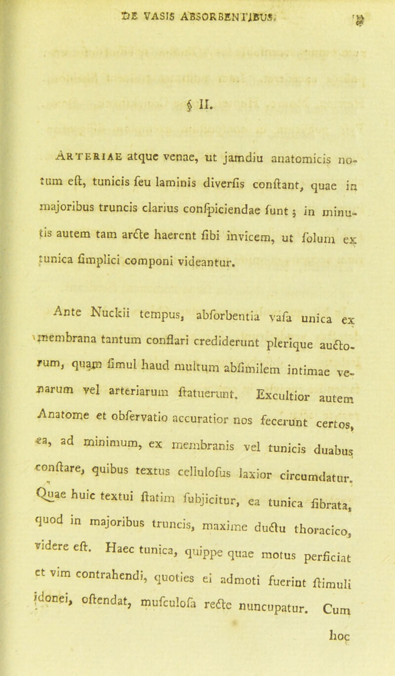 § II. Arteriae atque venae, ut jamdiu anatomicis no- iUin eft, tunicis feu laminis diverfis conflant, quae in majoribus truncis clarius confpiciendae funt} in minu- tis autem tam ar&e haerent fibi invicem, ut folum ex: tunica fimplici componi videantur. Ante Nuckii tempus, abforbentia vafa unica ex ■ membrana tantum conflari crediderunt plerique auro- rum, quam fimul haud multum abfimilem intimae ve- narum vel arteriarum ftatuerunt. Excultior autem Anatome et obfervatio accuratior nos fecerunt certos, ?a, ad minimum, ex membranis vel tunicis duabus conflare, quibus textus cellulofus laxior circumdatur. Quae huic textui flatim fubjicitur, ea tunica fibrata, quod in majoribus truncis, maxime dutfu thoracico, videre eft. Haec tunica, quippe quae motus perficiat et vim contrahendi, quoties ei admoti fuerint flimuli idonei, oftendat, mufculofa refte nuncupatur. Cum