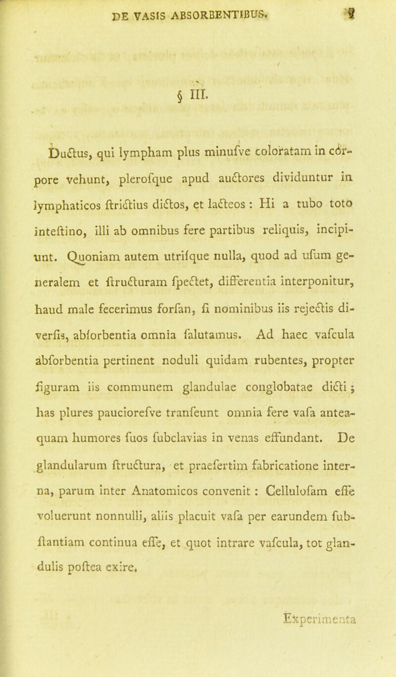 § IIT. Duttus, qui lympham plus minufve coloratam in cor- pore vehunt, plerofque apud audtores dividuntur in lymphaticos ftridtius diftos, et ladteos : Hi a tubo toto inteftino, illi ab omnibus fere partibus reliquis, incipi- unt. Quoniam autem utrifque nulla, quod ad ufum ge- neralem et ftrufturam fpeftet, differentia interponitur, haud male fecerimus forfan, Ii nominibus iis rejectis di- verfis, ablorbentia omnia falutamus. Ad haec vafcula abforbentia pertinent noduli quidam rubentes, propter liguram iis communem glandulae conglobatae didti; has plures pauciorefve tranfeunt omnia fere vafa antea- quam humores fuos fubclavias in venas effundant. De glandularum ftrudtura, et praefertim fabricatione inter- na, parum inter Anatomicos convenit: Cellulofam effe voluerunt nonnulli, aliis placuit vafa per earundem fub- flantiam continua effe, et quot intrare vafcula, tot glan- dulis poftea exire. Experimenta