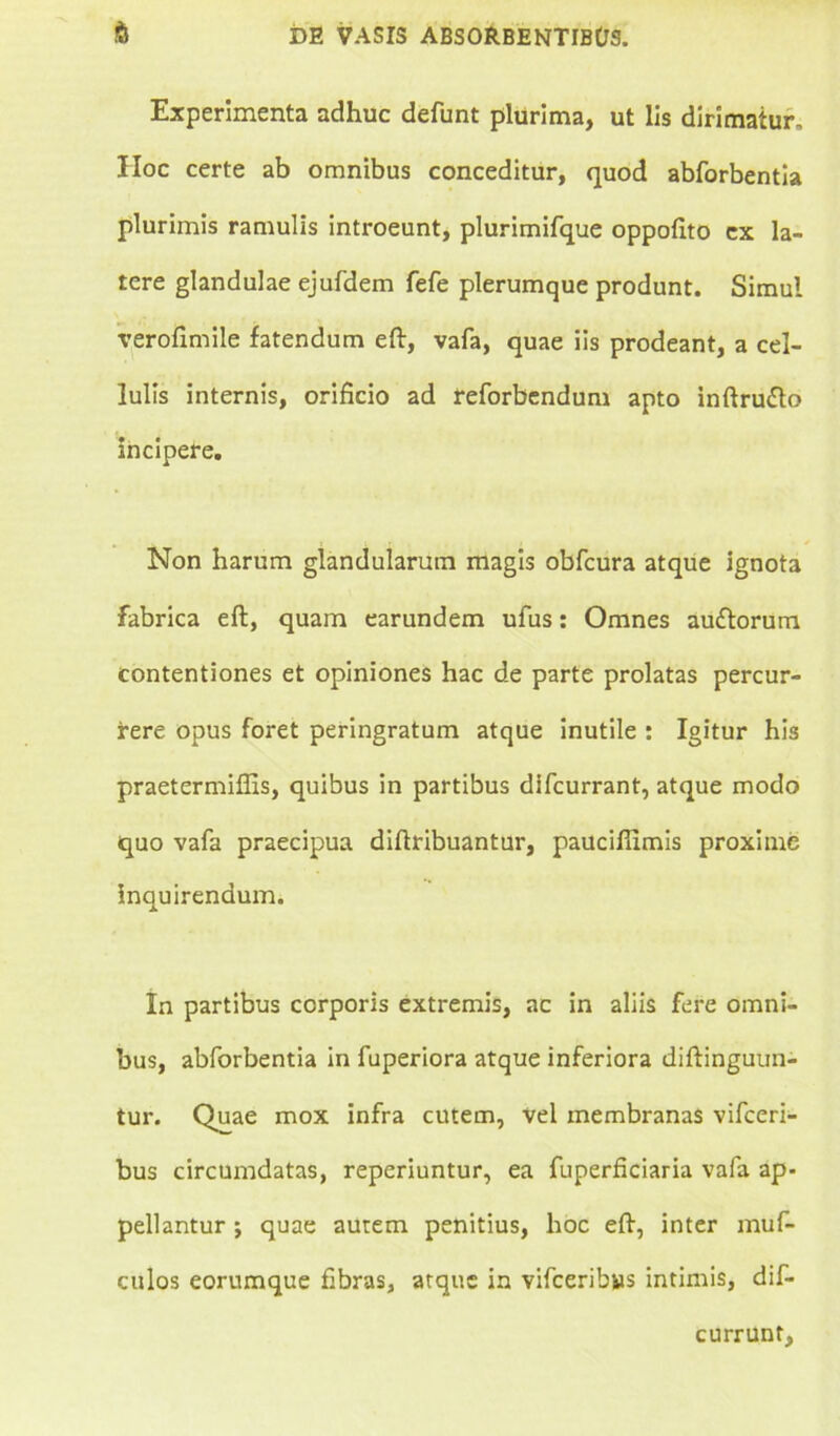 Experimenta adhuc defunt plurima, ut lis dirimatur, IIoc certe ab omnibus conceditur, quod abforbentia plurimis ramulis introeunt, plurimifque oppofito ex la- tere glandulae ejufdem fefe plerumque produnt. Simul verofimile fatendum eft, vafa, quae iis prodeant, a cel- lulis internis, orificio ad reforbendum apto inftru&o incipere. Non harum glandularum magis obfcura atque ignota fabrica eft, quam earundem ufus: Omnes au&orum contentiones et opiniones hac de parte prolatas percur- rere opus foret peringratum atque inutile : Igitur his praetermiffis, quibus in partibus difcurrant, atque modo quo vafa praecipua diftribuantur, paucifiimis proxime inquirendum. In partibus corporis extremis, ac in aliis fere omni- bus, abforbentia in fuperiora atque inferiora diftinguun- tur. Quae mox infra cutem, vel membranas vifceri- bus circumdatas, reperiuntur, ea fuperficiaria vafa ap- pellantur ; quae autem penitius, hoc eft, inter muf- culos eorumque fibras, atque in vifceribus intimis, dif- currunt.