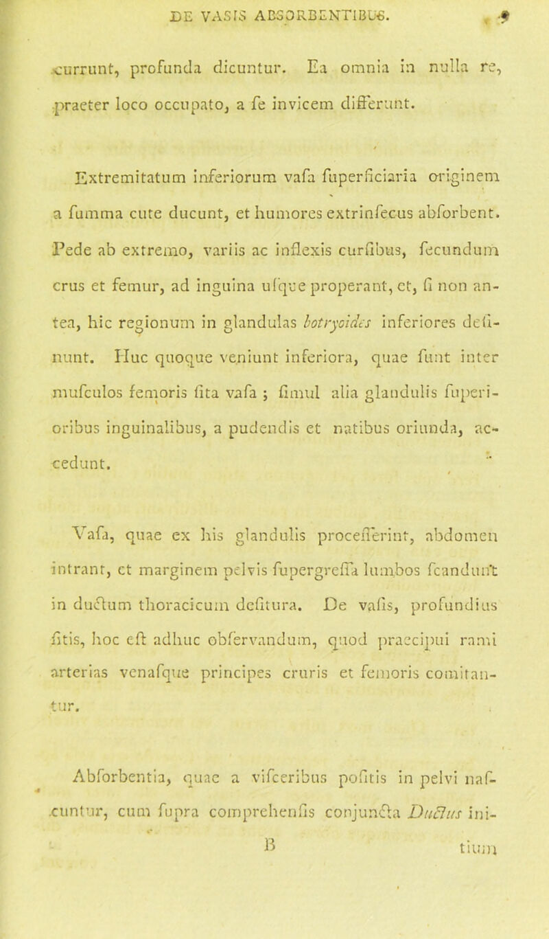 currunt, profunda dicuntur. Ea omnia in nulla re, praeter loco occupato, a fe invicem differunt. Extremitatum inferiorum vafa fuperficiaria originem a fumma cute ducunt, et humores extrinfecus abforbent. Pede ab extremo, variis ac inflexis curdbus, fecundum crus et femur, ad inguina ufque properant, et, fi non an- tea, hic regionum in glandulas botryoidts inferiores deli- nunt. IIuc quoque veniunt inferiora, quae funt inter mufculos femoris lita vafa ; fimul alia glandulis fuperi- oribus inguinalibus, a pudendis et natibus oriunda, ac- cedunt. Vafa, quae ex his glandulis procefferint, abdomen intrant, ct marginem pelvis fupergreffa lumbos fcanduift in ductum thoracicum delitura. De valis, profundius htis, hoc eft adhuc obfervandum, quod praecipui rami arterias venafque principes cruris et femoris comitan- tur. Abforbentia, quae a vifceribus pofitis in pelvi naf- cuntur, cum fupra comprehenlis conjimfta Ducitis ini- B tlUin