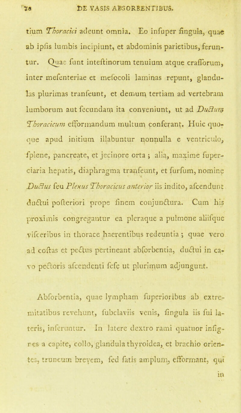 tium Thoracici adeunt omnia. Eo infuper fingula, quae ab ipiis lumbis incipiunt, et abdominis parietibus, ferun- tur. Quae funt inteftinorum tenuium atque craflorum, inter mefenteriae et mefocoli laminas repunt, glandu- las plurimas tranfeunt, et demurn tertiam ad vertebram lumborum aut fecundam ita conyeniunt, ut ad DuElum Thoracicum efxormandum multum conferant. Huic quo- que apud initium illabuntur nonnulla e ventriculo, fpiene, pancreate, et jecinore orta ; alia, maxime fuper- ciaria hepatis, diaphragma tranfeunt, et furfum, nomine Duclus feu Plexus Thoracicus anterior iis indito, afeendunt duftui pofteriori prope finem conjunftura. Cum his proximis congregantur ea pleraque a pulmone aliifque yifceribus in thorace haerentibus redeuntia ; quae vero ad coftas et pe£tus pertineant abforbentia, dudlui in ca- vo peiftoris afeendenti fefe ut plurimum adjungunt. Abforbentia, quae lympham fuperioribus ab extre- mitatibus revehunt, fubclaviis venis, fingula iis fui la- teris, inferuntur. In latere clextro rami quatuor infig- res a capite, collo, glandula thyroidea, et brachio orien- tes, truncum brevem, fed fatis amplum, efformant, qi(i in