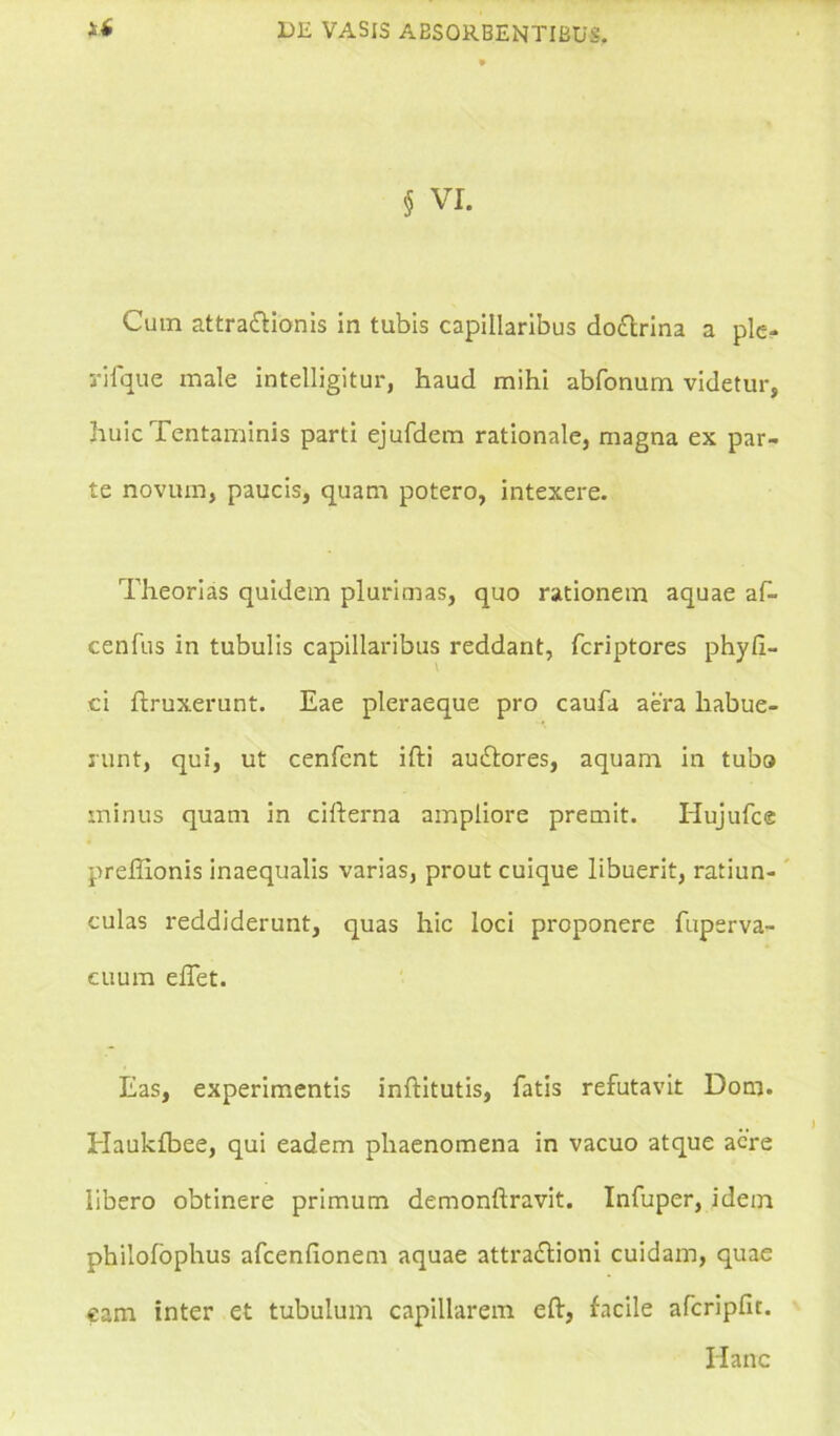 § VI. Cum attra&ionis in tubis capillaribus do&rina a ple- rifque male intelligitur, haud mihi abfonum videtur, huic Tentaminis parti ejufdem rationale, magna ex par- te novum, paucis, quam potero, intexere. Theorias quidem plurimas, quo rationem aquae af- cenfus in tubulis capillaribus reddant, fcriptores phy fi- ci flruxerunt. Eae pleraeque pro caufa aera habue- runt, qui, ut cenfent ifti auftores, aquam in tubo minus quam in cifterna ampliore premit. Hujufce preffionis inaequalis varias, prout cuique libuerit, ratiun- culas reddiderunt, quas hic loci proponere fuperva- euum eflet. Eas, experimentis inftitutis, fatis refutavit Dona. Haukfbee, qui eadem phaenomena in vacuo atque acre libero obtinere primum demonftravit. Infuper, idem philofophus afcenlionem aquae attra&ioni cuidam, quae inter et tubulum capillarem eft, facile afcripfit. Hanc eam