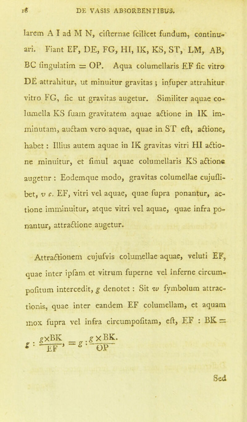 larem A I ad M N, cifternae follicet fandum, continu- ari. Fiant EF, DE, FG, HI, IK, KS, ST, LM, AB, BC fingulatim = OP. Aqua columellaris EF fic vitro DE attrahitur, ut minuitur gravitas ; infuper attrahitur vitro FG, fic ut gravitas augetur. Similiter aquae co- lumella KS fuam gravitatem aquae adlione in IK im- minutam, audiam vero aquae, quae in ST eft, adtione, habet: Illius autem aquae in IK gravitas vitri HI adlio- ne minuitur, et fimul aquae columellaris KS adlione augetur : Eodemque modo, gravitas columellae cujufli- bet, v c. EF, vitri vel aquae, quae fupra ponantur, ac- tione imminuitur, atque vitri vel aquae, quae infra po- nantur, attradlione augetur. Attradlionem cujufvis columellae aquae, veluti EF, quae inter ipfam et vitrum fuperne vel inferne circum- pofitum intercedit, g denotet: Sit w fymbolum attrac- tionis, quae inter eandem EF columellam, et aquam mox fupra vel infra circumpofitam, eft, EF : BK = EXBK _ g xBK. * • TT ~g' op Sed